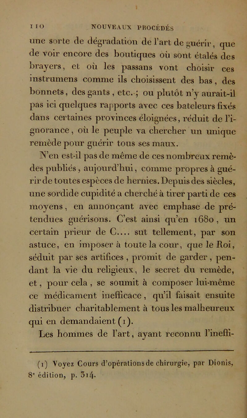 une sorte de dégradation de l’art de guérir, que de voir encore des boutiques où sont étalés des brayers, et où les passans vont choisir ces instrumens comme ils choisissent des bas, des bonnets, des gants , etc. ; ou plutôt n’y aurait-il pas ici quelques rapports avec ces bateleurs fixés dans certaines provinces éloignées, réduit de l’i- gnorance , où le peuple va chercher un unique remède pour guérir tous ses maux. N’en est-il pas de même de ces nombreux remè- des publiés, aujourd’hui, comme propres à gué- rir de toutes espèces de hernies. Depuis des siècles, une sordide cupidité a cherché à tirer parti de ces moyens, en annonçant avec emphase de pré- tendues guérisons. C’est ainsi qu’en 1680, un certain prieur de C— sut tellement, par son astuce, en imposer à toute la cour, que le Roi, séduit par ses artifices , promit de garder , pen- dant la vie du religieux, le secret du remède, et, pour cela , se soumit à composer lui-même ce médicament inefficace, qu’il faisait ensuite distribuer charitablement à tous les malheureux qui en demandaient (1). Les hommes de l’art, ayant reconnu l’ineffi- (1) Voyez Cours d’opérations de chirurgie, par Dionis, 8e édition, p. 514-