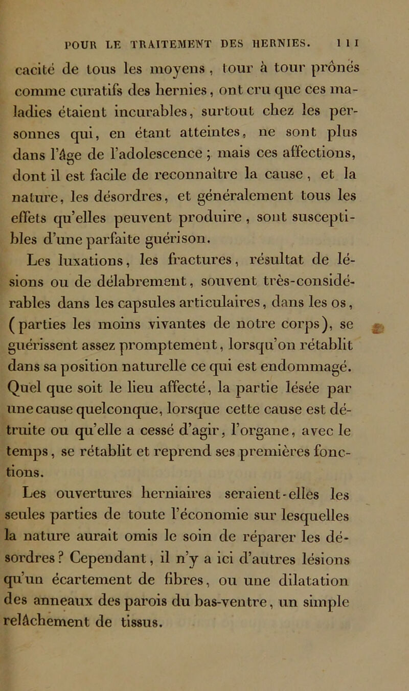 cacité de tous les moyens , tour à tour prônés comme curatifs des hernies, ont cru que ces ma- ladies étaient incurables, surtout chez les per- sonnes qui, en étant atteintes, ne sont plus dans l’âge de l’adolescence ; mais ces affections, O dont il est facile de reconnaître la cause , et la nature, les désordres, et généralement tous les effets qu’elles peuvent produire, sont suscepti- bles d’une parfaite guérison. Les luxations, les fractures, résultat de lé- sions ou de délabrement, souvent très-considé- rables dans les capsules articulaires, dans les os, (parties les moins vivantes de notre corps), se guérissent assez promptement, lorsqu’on rétablit dans sa position naturelle ce qui est endommagé. Quel que soit le lieu affecté, la partie lésée par une cause quelconque, lorsque cette cause est dé- truite ou quelle a cessé d’agir, l’organe, avec le temps, se rétablit et reprend ses premières fonc- tions. Les ouvertures herniaires seraient-elles les seules parties de toute l’économie sur lesquelles la nature aurait omis le soin de réparer les dé- sordres? Cependant, il n’y a ici d’autres lésions qu’un écartement de fibres, ou une dilatation des anneaux des parois du bas-ventre, un simple relâchement de tissus.