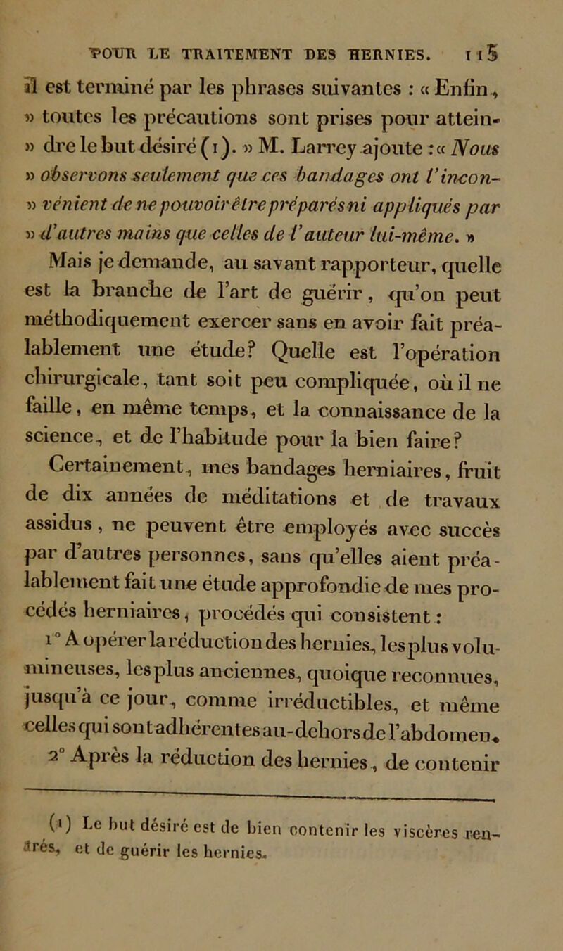 il est terminé par les phrases suivantes : « Enfin, « toutes les précautions sont prises pour attein- » dre le but désiré (i ). )> M. Larrey ajoute :« Nous 3) observons seulement que ces bandages ont l’incon- 33 renient de ne pouvoir être préparés ni appliqués par •» 4'autres mains que celles de l’auteur lui-même. » Mais je demande, au savant rapporteur, quelle est la branche de l’art de guérir, qu’on peut méthodiquement exercer sans en avoir fait préa- lablement une étude? Quelle est l’opération chirurgicale, tant soit peu compliquée, où il ne faille, en même temps, et la connaissance de la science^ et de l’habitude pour la bien faire? Certainement, mes bandages herniaires, fruit de dix années de méditations et de travaux assidus, ne peuvent etre employés avec succès par dautres personnes, sans qu’elles aient préa- lablement fait une étude approfondie de mes pro- cédés herniaires, procédés qui consistent : î A opérer la réduction des hernies, lesplusvolu- mmeuses, lesplus anciennes, quoique reconnues, jusqu a ce jour, comme irréductibles, et même celles qui sont adhérentes au-dehors de l’abdomen, 2 Api es la réduction des hernies , de contenir (i) Le but désiré est de bien contenir les viscères ren rés, et de guérir les hernies.