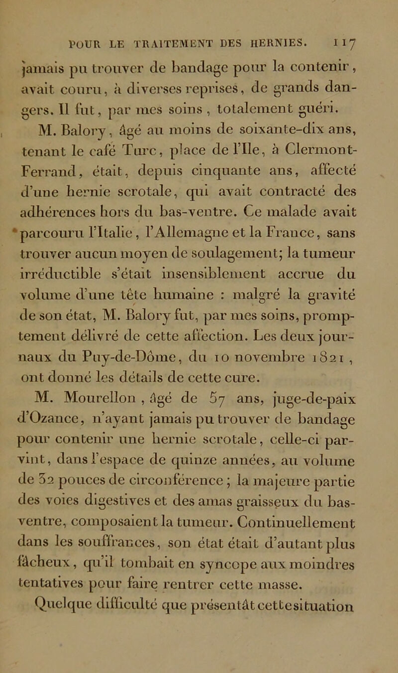 jamais pu trouver de bandage pour la contenir, avait couru, à diverses reprises, de grands dan- gers. Il fut, par mes soins , totalement guéri. M. Balory, âgé au moins de soixante-dix ans, tenant le café Turc, place de l’Ile, à Clermont- Ferrand, était, depuis cinquante ans, affecté d’uue hernie scrotale, qui avait contracté des adhérences hors du bas-ventre. Ce malade avait parcouru fltalie , l’Allemagne et la France, sans trouver aucun moyen de soulagement; la tumeur irréductible s’était insensiblement accrue du volume d’une tête humaine : malgré la gravité de son état, M. Balory fut, par mes soins, promp- tement délivré de cette affection. Les deux jour- naux du Puy-de-Dôme, du 10 novembre 1821 , ont donné les détails de cette cure. M. Mourellon , âgé de 67 ans, juge-de-paix d’Ozance, n’ayant jamais pu trouver de bandage pour contenir une hernie scrotale, celle-ci par- vint, dans l’espace de quinze années, au volume de 5a pouces de circonférence ; la majeure partie des voies digestives et des amas graisseux du bas- ventre, composaient la tumeur. Continuellement dans les souffrances, son état était d’autant plus fâcheux, qu’il tombait en syncope aux moindres tentatives pour faire rentrer cette masse. Quelque difficulté que présentât cet te situation