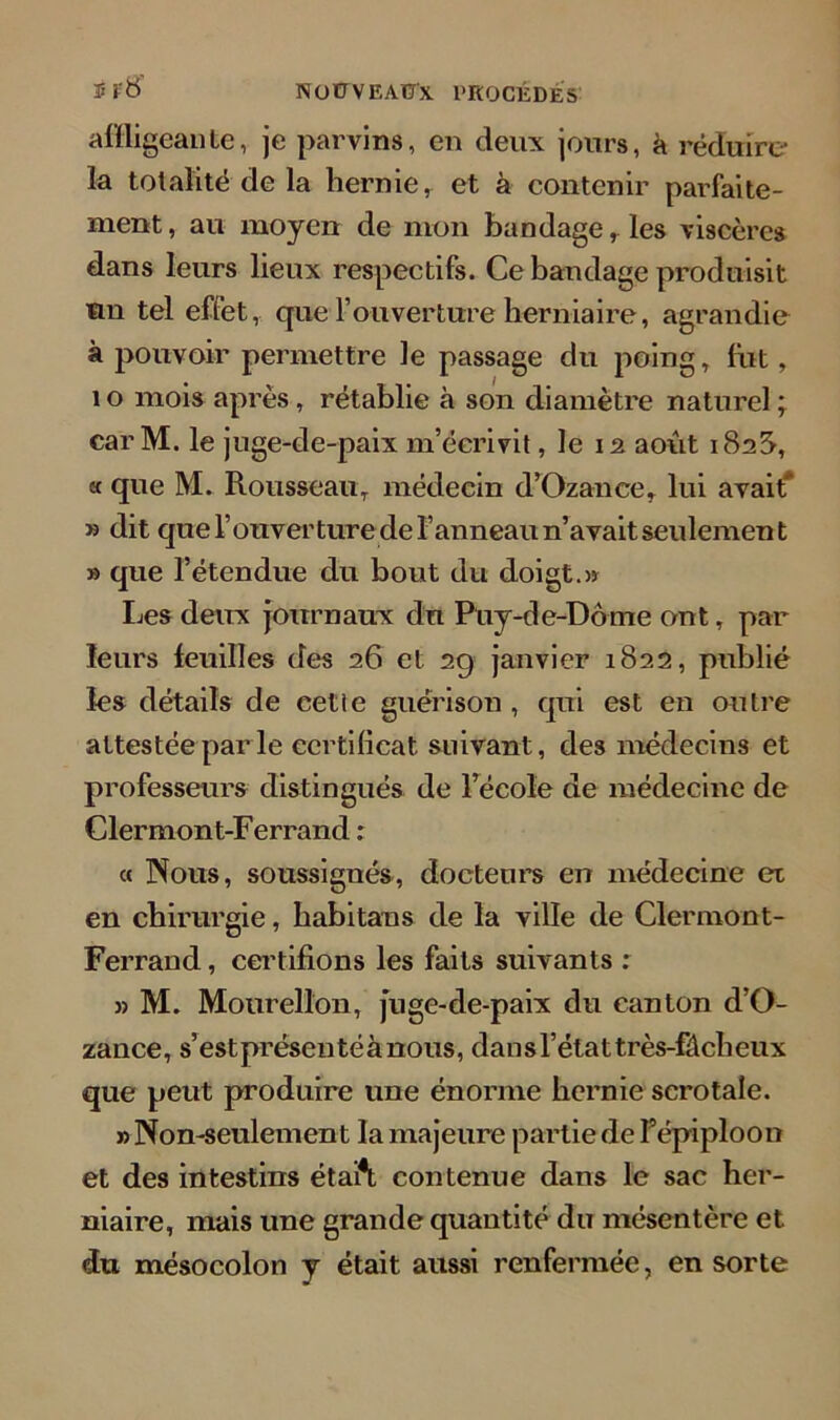 ï f8 nou veaux, procédé* affligeante, je parvins, en deux jours, à réduire la totalité de la hernie, et à contenir parfaite- ment, au moyen de mon bandage, les viscères dans leurs lieux respectifs. Ce bandage produisit un tel effet, que l’ouverture herniaire, agrandie à pouvoir permettre le passage du poing, fut, 1 o mois après , rétablie à son diamètre naturel ; carM. le juge-de-paix m’éerivit, le 12 août 182S, « que M. Rousseau, médecin d’Ozance, lui avait* » dit que l’ouverture de l’anneau n’avait seulement » que l’étendue du bout du doigt.» Les deux journaux du Puy-de-Dôme ont, par leurs feuilles des 26 et 29 janvier 1822, publié les détails de cette guérison , qui est en outre attestée par le certificat suivant, des médecins et professeurs distingués de l’école de médecine de Clermont-Ferrand : « Nous, soussignés, docteurs en médecine et en chirurgie, habitaus de la ville de Clermont- Ferrand , certifions les faits suivants : » M. Mourellon, juge-de-paix du canton d’O- zance, s’est présenté à nous, dan s l’état très-fâcheux que peut produire une énorme hernie scrotale. «Non-seulement la majeure partie de f épiploon et des intestins étaft contenue dans le sac her- niaire, mais une grande quantité du mésentère et du mésocolon y était aussi renfermée, en sorte