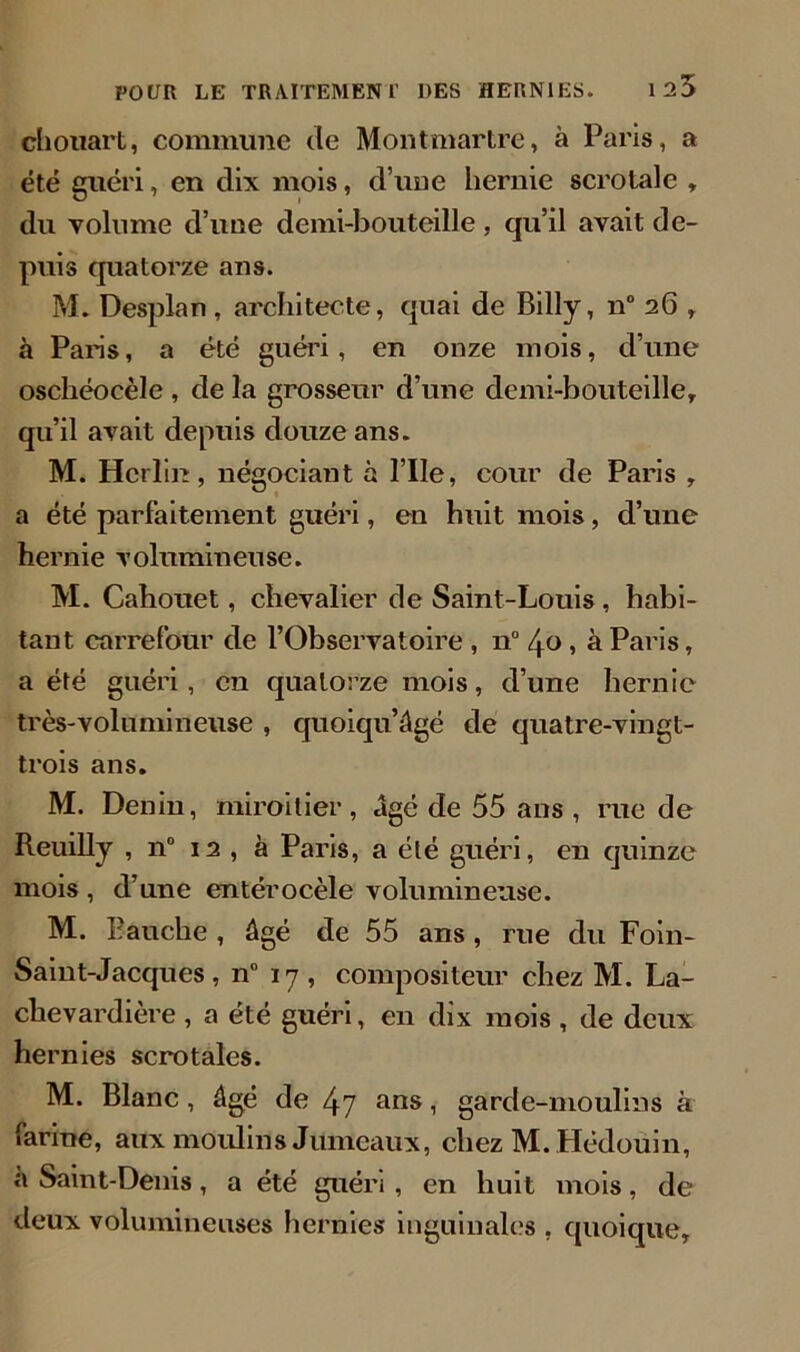 chouart, commune de Montmartre, à Paris, a été guéri, en dix mois, d’une hernie scrotale , du volume d’une demi-bouteille , qu’il avait de- puis quatorze ans. M. Desplan , architecte, quai de Billy, n° 26 , à Paris, a été guéri, en onze mois, d’une oscliéocèle , de la grosseur d’une demi-bouteille, qu’il avait depuis douze ans. M. Hcrlin, négociant à l’IIe, cour de Paris , a été parfaitement guéri, en huit mois, d’une hernie volumineuse. M. Cahouet, chevalier de Saint-Louis , habi- tant carrefour de l’Observatoire , n° 40 , à Paris, a été guéri, eu quatorze mois, d’une hernie très-volumineuse , quoiqu’âgé de quatre-vingt- trois ans. M. Denin, miroitier, âgé de 55 ans , rue de Reuilly , n° 12 , à Paris, a été guéri, en quinze mois , d’une entérocèle volumineuse. M. Eauche , âgé de 55 ans , rue du Foin- Saint-Jacques, n° 17, compositeur chez M. La- clievardière , a été guéri, en dix mois , de deux hernies scrotales. M. Blanc, âgé de 47 ans, garde-moulins à farine, aux moulins Jumeaux, chez M. Hédouin, a Saint-Denis, a été guéri , en huit mois, de deux volumineuses hernies inguinales , quoique.