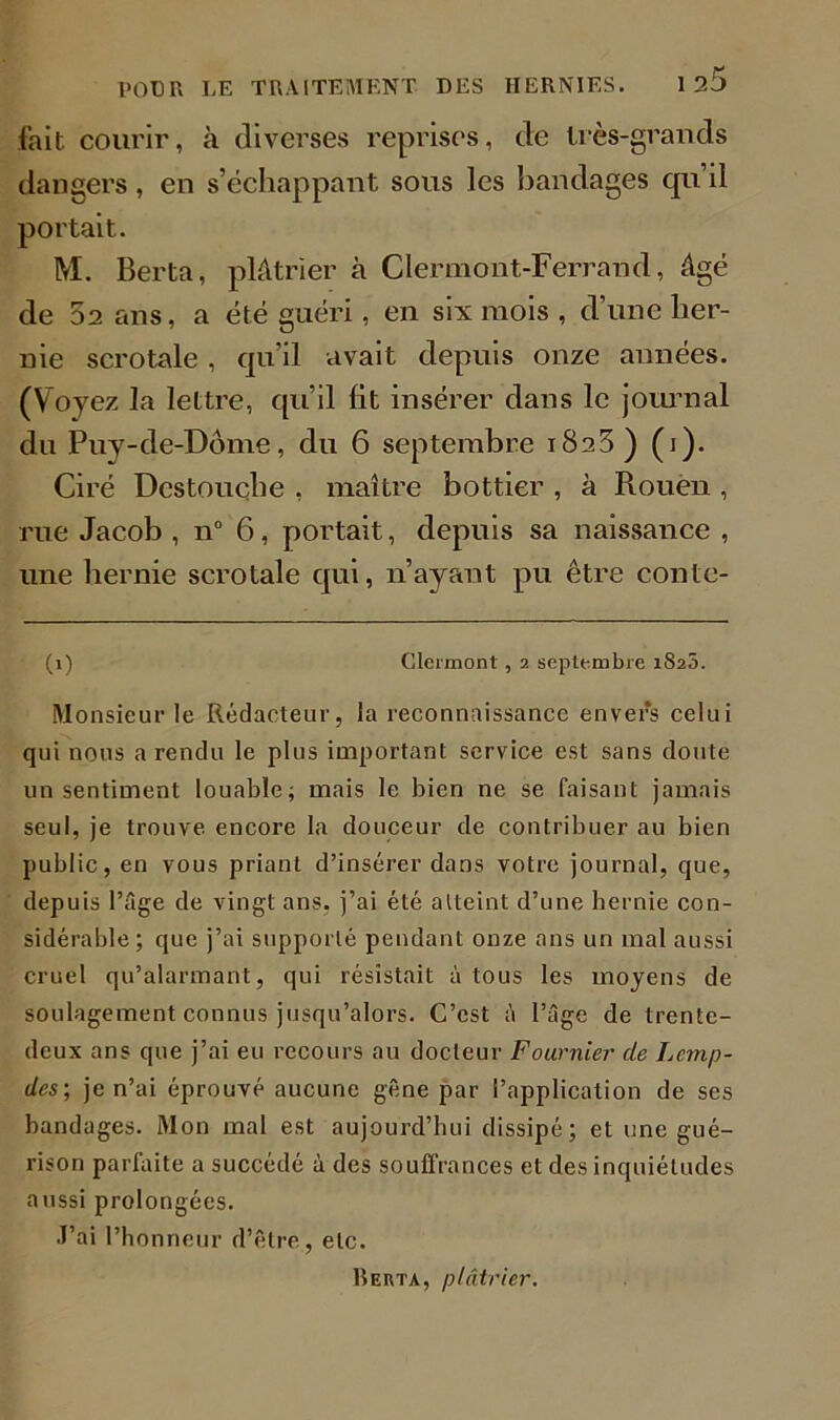 fait courir, à diverses reprises, de très-grands dangers, en s’échappant sous les bandages qu il portait. M. Berta, plâtrier à Clermont-Ferrand, âgé de 52 ans, a été guéri, en six mois , d’une her- nie scrotale, qu’il avait depuis onze années. (Voyez la lettre, qu’il lit insérer dans le journal du Puy-de-Dôme, du 6 septembre 1823) (1). Ciré Destouche , maître bottier , à Rouen , rue Jacob , n° 6, portait, depuis sa naissance , une hernie scrotale qui, n’ayant pu être conte- (1) Clermont , 2 septembre 1823. Monsieur le Rédacteur, la reconnaissance envers celui qui nous a rendu le plus important service est sans doute un sentiment louable; mais le bien ne se faisant jamais seul, je trouve encore la douceur de contribuer au bien public, en vous priant d’insérer dans votre journal, que, depuis l’âge de vingt ans. j’ai été atteint d’une hernie con- sidérable ; que j’ai supporté pendant onze ans un mal aussi cruel qu’alarmant, qui résistait à tous les moyens de soulagement connus jusqu’alors. C’est à l’âge de trente- deux ans que j’ai eu recours au docteur Fournier de Lcmp- des; je n’ai éprouvé aucune gêne par l’application de ses bandages. Mon mal est aujourd’hui dissipé; et une gué- rison parfaite a succédé à des souffrances et des inquiétudes aussi prolongées. J’ai l’honneur d’être, etc. Reuta, plâtrier.