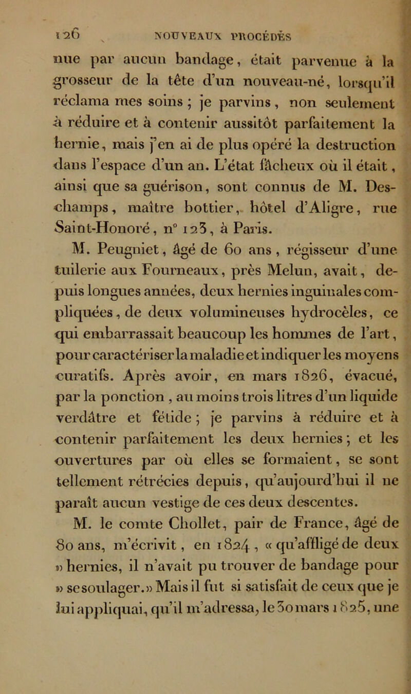 nue par aucun bandage, était parvenue à la grosseur de la tête d’un nouveau-né, lorsqu’il réclama mes soins ; je parvins , non seulement à réduire et à contenir aussitôt parfaitement la hernie, mais j’en ai de plus opéré la destruction dans l’espace d’un an. L’état fâcheux où il était, ainsi que sa guérison, sont connus de M. Des- cliamps, maître bottier, hôtel d’Aligre, rue Saint-Honoré, n° 123, à Paris. M. Peugniet, âgé de 60 ans, régisseur d’une tuilerie aux Fourneaux, près Melun, avait, de- puis longues années, deux hernies inguinales com- pliquées, de deux volumineuses hydrocèles, ce qui embarrassait beaucoup les hommes de l’art, pour caractériser la maladie et indiquer les moyens curatifs. Après avoir, en mars 1826, évacué, par la ponction , au moins trois litres d’un liquide verdâtre et fétide ; je parvins à réduire et à contenir parfaitement les deux hernies ; et les ouvertures par où elles se formaient, se sont tellement rétrécies depuis, qu’aujourd’hui il ne paraît aucun vestige de ces deux descentes. M. le comte Chollet, pair de France, âgé de 80 ans, m’écrivit, en 1824 ■> « qu’affligé de deux «hernies, il n’avait pu trouver de bandage pour » se soulager.» Mais il fut si satisfait de ceux que je lui appliquai, qu’il m’adressa, le 3omars 182.5, une