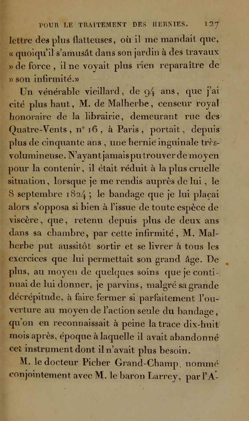 lettre des plus flatteuses, où il me mandait que, « quoiqu’il s’amusât dans son jardin à des travaux » de force , il ne voyait plus rien reparaître de » son infirmité.» Un vénérable vieillard, de g4 ans, que j’ai cité plus haut, M. de Malherbe, censeur royal honoraire de la librairie, demeurant rue des Quatre-Vents , n° 16 , à Paris, portait, depuis plus de cinquante ans , une hernie inguinale très- volumineuse. IN’ayant jamais pu trouver de moyen pour la contenir, il était réduit à la plus cruelle situation, lorsque je me rendis auprès de lui, le 8 septembre 1824 ; le bandage que je lui plaçai alors s’opposa si bien à l’issue de toute espèce de viscère, que, retenu depuis plus de deux ans dans sa chambre, par cette infirmité, M. Mal- herbe put aussitôt sortir et se livrer à tous les exercices que lui permettait son grand âge. De plus, au moyen de quelques soins que je conti- nuai de lui donner, je parvins, malgré sa grande décrépitude, à faire fermer si parfaitement l’ou- verture au moyen de l’action seule du bandage, qu'on en reconnaissait à peine la trace dix-huit mois après, époque à laquelle il avait abandonné cet instrument dont il n’avait plus besoin. M. le docteur Pieher Grand-Champ, nommé conjointement avec M. le baron Larrey, pari’A-