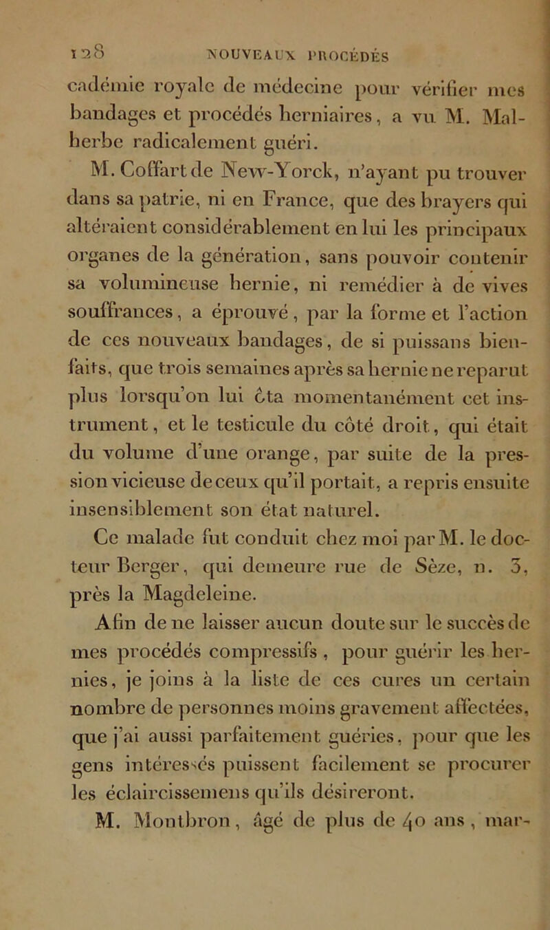 cadëmie royale de médecine pour vérifier mes bandages et procédés herniaires, a vu M. Mal- herbe radicalement guéri. M. Coffart de New-Yorck, n’ayant pu trouver dans sa patrie, ni en France, que des brayers qui altéraient considérablement en lui les principaux organes de la génération, sans pouvoir contenir sa volumineuse hernie, ni remédier à de vives souffrances, a éprouvé, par la forme et l’action de ces nouveaux baudages, de si puissans bien- laits, que trois semaines après sa hernie ne reparut plus lorsqu’on lui cta momentanément cet ins- trument , et le testicule du côté droit, qui était du volume d’une orange, par suite de la pres- sion vicieuse de ceux qu’il portait, a repris ensuite insensiblement son état naturel. Ce malade fut conduit chez moi parM. le doc- teur Berger, qui demeure rue de Sèze, n. 3, près la Magdeleine. Afin de ne laisser aucun doute sur le succès de mes procédés compressifs , pour guérir les her- nies, je joins à la liste de ces cures un certain nombre de personnes moins gravement affectées, que j’ai aussi parfaitement guéries, pour que les gens intéresses puissent facilement se procurer les ëclaircissemens qu’ils désireront. M. Montbron, âgé de plus de 4° ans, mar-
