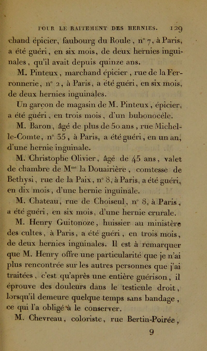 ■chand épicier, faubourg du Roule , n° 7, à Paris, a été guéri, eu six mois, de deux hernies ingui- nales , qu’il avait depuis quinze ans. M. Pinteux , marchand épicier , rue de la Fer- ronnerie, n° 2, à Paris, a été guéri, en six mois, de deux hernies inguinales. Un garçon de magasin de M. Pinteux , épicier, a été guéri, eu trois mois, d’un bubonocèle. M. Baron, âgé de plus de 5o ans , rue Michel- le-Comte, n° 55 , à Paris, a été guéri, en un an, d’une hernie inguinale. M. Christophe Olivier, âgé de 45 ans, valet de chambre de Mme la Douairière , comtesse de Bethysi, rue de la Paix, n° 8, à Paris, a été guéri, en dix mois , d’une hernie inguinale. M. Chateau, rue de Choiseul, n° 8, à Paris, a été guéri, en six mois, d’une hernie crurale. M. Henry Guitonoze, huissier au ministère des cultes, à Paris, a été guéri, en trois mois, de deux hernies inguinales. Il est à remarquer que M. Henry offre une particularité que je n’ai plus rencontrée sur les autres personnes que j’ai traitées , c’est qu’après une entière guérison, il éprouve des douleurs dans le testicule droit, lorsqu’il demeure quelque temps sans bandage , ce qui l’a obligé n le conserver. M. Chevreau, coloriste, rue Bertia-Poirée , 9