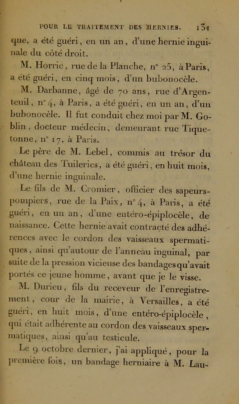 que, a -été guéri, en un an , d’une hernie ingui- nale du côté droit. M. Horric, rue de la Planche, n° 25, à Paris, a été guéri, en cinq mois, d’un bubonocèle. M. Darbanne, âgé de 70 ans, rue d’Argen- teuil, nü4, à Paris, a été guéri, en un an, d’un bubonocèle. II fut conduit chez moi par M. Go- blin , docteur médecin, demeurant rue Tique- tonne, n° 17, à Paris. Le père de M. Lebel, connnis au trésor du château des Tuileries, a été guéri, en huit mois, d’une hernie inguinale. Le fils de M. Cromier, officier des sapeurs- pompiers, rue de la Paix, n°4, à Paris, a été guéri, eu un an, d’une entéro-épiplocèle, de naissance. Cette hernie avait contracté des adhé- rences avec le cordon des vaisseaux spermati- ques, aiusi qu’autour de Panneau inguinal, par suite de la pression vicieuse des bandages qu’avait portés ce jeune homme, avant que je le visse. M- Durieu, fils du receveur de l’enregistre- ment, cour de la mairie, à Versailles, a été guéri, en huit mois, dune entéro-épiplocèle, qui était adhérente au cordon des vaisseaux sper- matiques, ainsi qu’au testicule. Le 9 octobre dernier, j’ai appliqué, pour la première fois, un bandage herniaire à M. Lau-