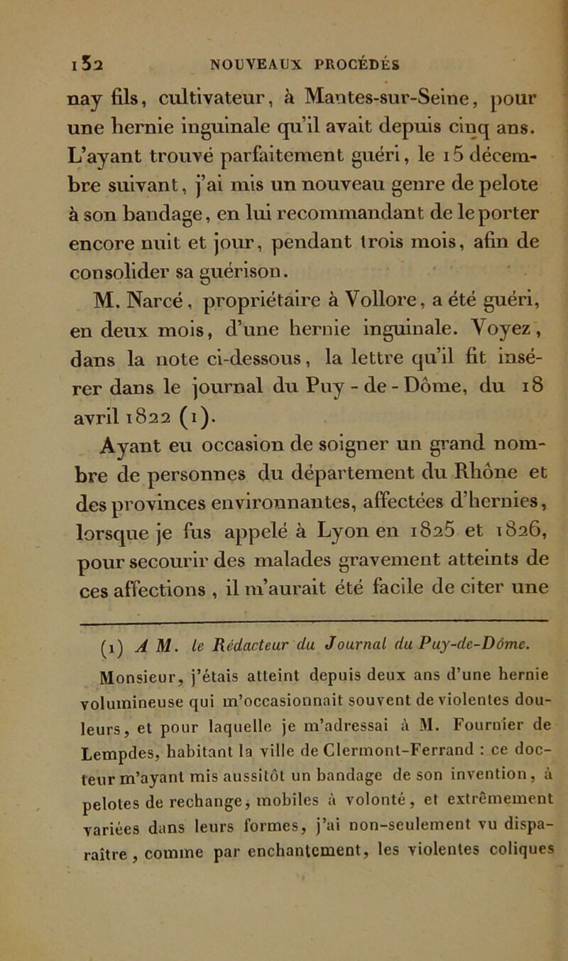 nay fils, cultivateur, à Mantes-sur-Seine, pour une liernie inguinale qu’il avait depuis cinq ans. L’ayant trouvé parfaitement guéri, le i5 décem- bre suivant, j’ai mis un nouveau genre de pelote à son bandage, en lui recommandant de le porter encore nuit et jour, pendant trois mois, afin de consolider sa guérison. M. Narcé, propriétaire à Vollore, a été guéri, en deux mois, d’une hernie inguinale. Voyez, dans la note ci-dessous, la lettre qu’il fit insé- rer dans le journal du Puy - de - Dôme, du 18 avril 1822 (1). Ayant eu occasion de soigner un grand nom- bre de personnes du département du Rhône et des provinces environnantes, affectées d’hernies, lorsque je fus appelé à Lyon en 1825 et 1826, pour secourir des malades gravement atteints de ces affections , il m’aurait été facile de citer une (1) AM. le Rédacteur du Journal du Puy-de-Dôme. Monsieur, j’étais atteint depuis deux ans d’une hernie volumineuse qui m’occasionnait souvent de violentes dou- leurs, et pour laquelle je m’adressai à M. Fournier de Lempdes, habitant la ville de Clermont-Ferrand : ce doc- teur m’ayant mis aussitôt un bandage de son invention, à pelotes de rechange, mobiles à volonté, et extrêmement variées dans leurs formes, j’ai non-seulement vu dispa- raître , comme par enchantement, les violentes coliques