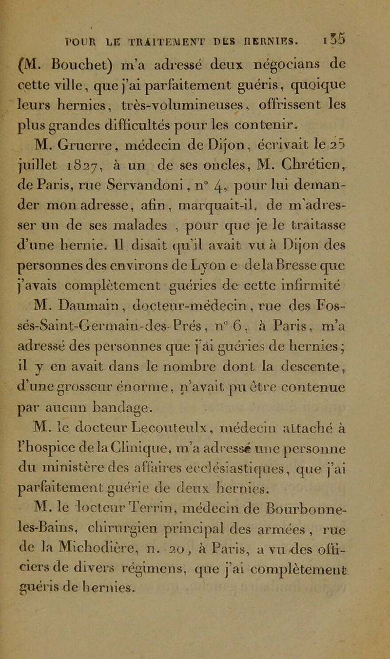 (M. Bouchet) m’a adressé deux négocians de cette ville, que j’ai parfaitement guéris, quoique leurs hernies, très-volumineuses, offrissent les plus grandes diflicultés pour les contenir. M. Gruerre, médecin de Dijon, écrivait le 25 juillet 1827, à un de ses oncles, M. Chrétien, de Paris, rue Servandoni, n° 4i pour lui deman- der mou adresse, afin, marquait-il, de m'adres- ser un de ses malades , pour que je le traitasse d’une hernie. 11 disait qu’il avait vu à Dijon des personnes des environs de Lyon e delà Bresse que j’avais complètement guéries de cette infirmité M. Daumain , docteur-médecin , rue des Fos- sés-Saint-Germain-des-Prés, n° 6, à Paris, m’a adressé des personnes que j’ài guéries de hernies ; il y en avait dans le nombre dont la descente, d’une grosseur énorme, n’avait pu être contenue par aucun bandage. M. le docteur Lecouteulx, médecin attaché à l’hospice de la Clinique, m’a adressé une personne du ministère des affaires ecclésiastiques, que j’ai parfaitement guérie de deux hernies. M. le 'lecteur Terrin, médecin de Bourbonne- les-Bains, chirurgien principal des armées , rue de la Michodière, n. 20, à Paris, a vu-des offi- ciers de divers régimens, que j’ai complètement guéris de hernies.