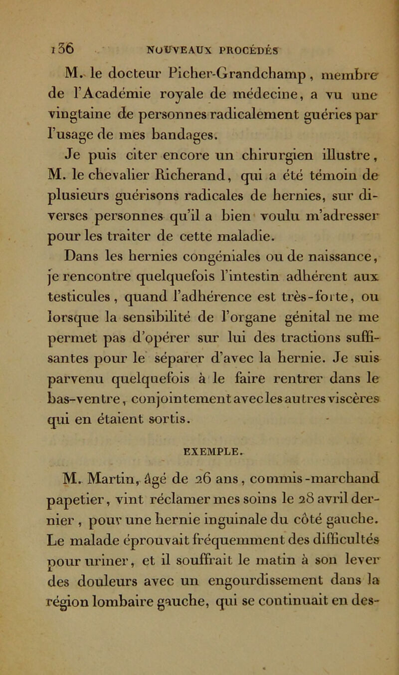 M. le docteur Picher-Grandchamp , membre de l’Académie royale de médecine, a vu une vingtaine de personnes radicalement guéries par l’usage de mes bandages. Je puis citer encore un chirurgien illustre, M. le chevalier Richerand, qui a été témoin de plusieurs guérisons radicales de hernies, sur di- verses personnes qu’il a bien voulu m’adresser pour les ti'aiter de cette maladie. Dans les hernies congéniales ou de naissance, je rencontre quelquefois l’intestin adhérent aux testicules, quand l’adhérence est très-forte, ou lorsque la sensibilité de l’organe génital ne me permet pas d’opérer sur lui des tractions suffi- santes pour le séparer d’avec la hernie. Je suis parvenu quelquefois à le faire rentrer dans le bas-ventre, conjointement avec les au très viscères qui en étaient sortis. EXEMPLE. M. Martin, âgé de 26 ans, commis-marchand papetier, vint réclamer mes soins le 28 avril der- nier , pour une hernie inguinale du côté gauche. Le malade éprouvait fréquemment des difficultés pour uriner, et il souffrait le matin à son lever des douleurs avec un engourdissement dans la région lombaire gauche, qui se continuait en des-