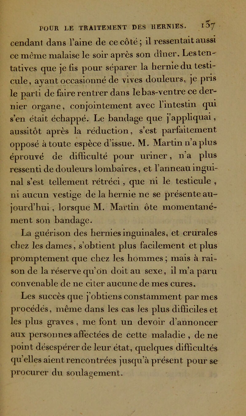 Cendant dans l’aine de ce côté; il ressentait aussi ce même malaise le soir après son dîner. Les ten- tatives que je fis pour séparer la hernie du testi- cule, ayant occasionné de vives douleurs, je pris le parti de faire rentrer dans le bas-ventre ce der- nier organe, conjointement avec l’intestin qui s’en était échappé. Le bandage que j’appliquai, aussitôt après la réduction, s’est parfaitement opposé à toute espèce d’issue. M. Martin n’a plus éprouvé de difficulté pour uriner, n’a plus ressenti de douleurs lombaires, et l’anneau ingui- nal s’est tellement rétréci, que ni le testicule , ni aucun vestige de la hernie ne se présente au- jourd’hui , lorsque M. Martin ôte momentané- ment son bandage. La guérison des hernies inguinales, et crurales chez les dames, s’obtient plus facilement et plus promptement que chez les hommes; mais à rai- son de la réserve qu’on doit au sexe, il m’a paru convenable de ne citer aucune de mes cures. Les succès que j’obtiens constamment par mes procédés, même dans les cas les plus difficiles et les plus graves , me font un devoir d’annoncer aux personnes affectées de cette maladie , de ne point désespérer de leur état, quelques difficultés qu’elles aient rencontrées jusqu’à présent pour se procurer du soulagement.