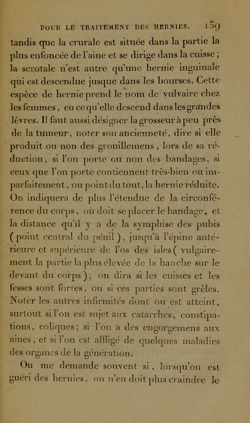 tandis que la crurale est située dans la partie la plus enfoncée de l’aine et se dirige dans la cuisse ; la scrotale n’est autre qu’une hernie inguinale qui est descendue jusque dans les bourses. Cette espèce de hernie prend le nom de vulvaire chez les femmes, en ce qu’elle descend dans les gra'ndes lèvres. 11 faut aussi désigner la grosseur à peu près de la tumeur, noter son ancienneté, dire si elle produit ou non des grouillemens, lors de sa ré- duction, si l’on porte ou non des bandages, si ceux que l’on porte contiennent très-bien ou im- parfaitement , ou point du tout, la hernie réduite. On indiquera de plus l'étendue de la circonfé- rence du corps , où doit se placer le bandage, et la distance qu’il y a de la symphise des pubis (point central du pénil), jusqu’à l’épine anté- rieure et supérieure de l’os des isles ( vulgaire- ment la partie la plus élevée de la hanche sur le devant du corps ) ; on dira si les cuisses et les fesses sont fortes, ou si ces parties sont grêles. Noter les autres infirmités dont on est atteint, surtout si l’on est sujet aux catarrhes, constipa- tions, coliques ; si l’on a des engorgemens aux aines, et si l’on est affligé de quelques maladies des organes de la génération. On me demande souvent si , lorsqu’on est guéri des hernies, ou n’en doit plus craindre le