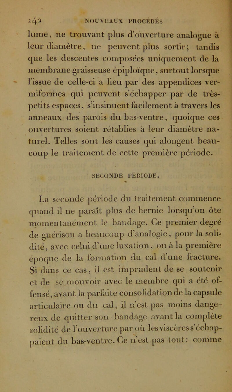 lame, ne trouvant plus d’ouverture analogue à leur diamètre, ne peuvent plus sortir; tandis que les descentes composées uniquement de la membrane graisseuse épiploïque, surtout lorsque l’issue de celle-ci a lieu par des appendices ver- miformes qui peuvent s’échapper par de très- petits espaces, s’insinuent facilement à travers les anneaux des parois du bas-ventre, quoique ces ouvertures soient rétablies à leur diamètre na- turel. Telles sont les causes qui alongent beau- coup le traitement de cette première période. SECONDE PÉRIODE. « La seconde période du traitement commence quand il ne paraît plus de hernie lorsqu’on ôte momentanément le bandage. Ce premier degré de guérison a beaucoup d’analogie. pour la soli- dité, avec celui d’une luxation, ou à la première époque de la formation du cal d’une fracture. Si dans ce cas, il est imprudent de se soutenir et de se mouvoir avec le membre qui a été of- fensé, avant la parfaite consolidation de la capsule articulaire ou du cal, il n’est pas moins dange- reux de quitter son bandage avant la complète solidité de l’ouverture par où les viscères s'échap- paient du bas-ventre. Ce n est pas tout: comme