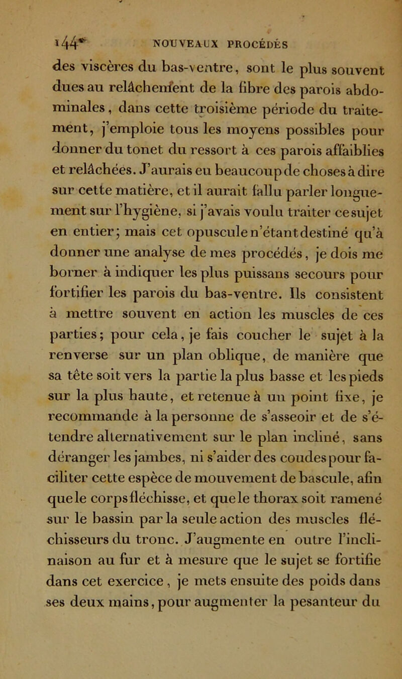 des viscères du bas-ventre, sont le plus souvent dues au relâchenfent de la libre des parois abdo- minales , dans cette troisième période du traite- ment, j’emploie tous les moyens possibles pour donner du tonet du ressort à ces parois affaiblies et relâchées. J’aurais eu beaucoup de choses à dire sur cette matière, et il aurait fallu parler longue- ment sur l’hygiène, si j’avais voulu traiter ce sujet en entier; mais cet opuscule n’étant destiné qu’à donner une analyse de mes procédés, je dois me borner à indiquer les plus puissans secours pour fortifier les parois du bas-ventre. Ils consistent à mettre souvent en action les muscles de ces parties; pour cela, je fais coucher le sujet à la renverse sur un plan oblique, de manière que sa tête soit vers la partie la plus basse et les pieds sur la plus haute, et retenue à un point fixe, je recommande à la personne de s’asseoir et de s’é- tendre alternativement sur le plan incliné, sans déranger les jambes, ni s’aider des coudes pour fa- ciliter cette espèce de mouvement de bascule, afin quele corps fléchisse, et quele thorax soit ramené sur le bassin par la seule action des muscles flé- chisseurs du tronc. J’augmente en outre l’incli- naison au fur et à mesure que le sujet se fortifie dans cet exercice , je mets ensuite des poids dans ses deux mains, pour augmenter la pesanteur du