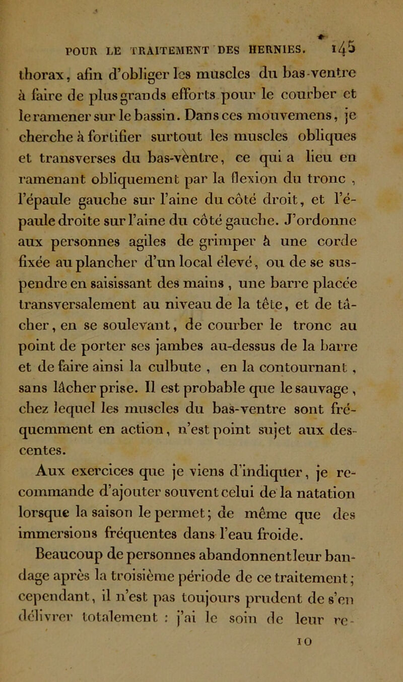 thorax, afin d’obliger les muscles du bas-ventre à faire de plus grands efforts pour le courber et le ramener sur le bassin. Dans ces mouvemens, je cherche à fortifier surtout les muscles obliques et transverses du bas-ventre, ce qui a lieu en ramenant obliquement par la flexion du tronc , l’épaule gauche sur l’aine du côté droit, et l’é- paule droite sur l’aine du côté gauche. J’ordonne aux personnes agiles de grimper h une corde fixée au plancher d’un local élevé , ou de se sus- pendre en saisissant des mains , une barre placée transversalement au niveau de la tête, et de ta- cher , en se soulevant, de courber le tronc au point de porter ses jambes au-dessus de la barre et de faire ainsi la culbute , en la contournant , sans lâcher prise. Il est probable que le sauvage , chez lequel les muscles du bas-ventre sont fré- quemment en action, n’est point sujet aux des- centes. Aux exercices que je viens d’indiquer, je re- commande d’ajouter souvent celui de la natation lorsque la saison le permet ; de même que des immersions fréquentes dans l’eau froide. Beaucoup de personnes abandonnent leur ban- dage après la troisième période de ce traitement; cependant, il n’est pas toujours prudent de s’en délivrer totalement : j’ai le soin de leur rc- 10