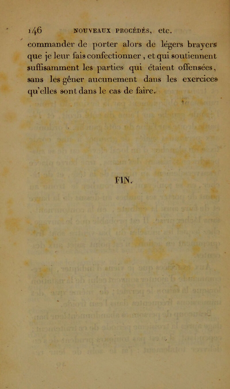 j46 nouveaux procédés, etc. commander de porter alors de légers braycrs que je leur lais confectionner , et qui soutiennent suffisamment les parties qui étaient offensées, sans les gêner aucunement dans les exercices quelles sont dans le cas de faire.