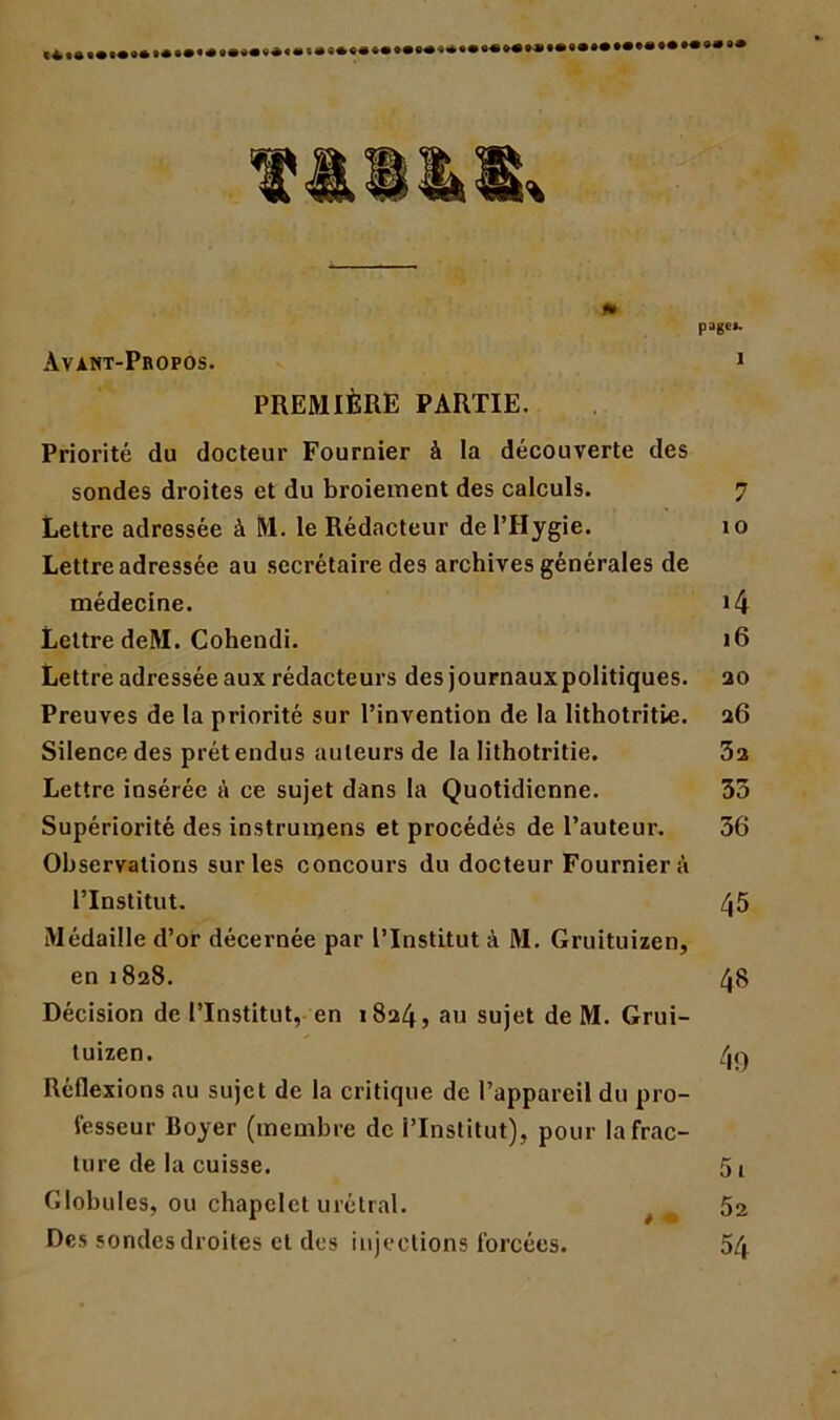 Avant-Propos. page»- 1 * PREMIÈRE PARTIE. Priorité du docteur Fournier à la découverte des sondes droites et du broiement des calculs. 7 Lettre adressée à M. le Rédacteur del’Hygie. 10 Lettre adressée au secrétaire des archives générales de médecine. i4 Lettre deM. Cohendi. 16 Lettre adressée aux rédacteurs des journauxpolitiques. ao Preuves de la priorité sur l’invention de la lithotritie. a6 Silence des prêt endus auteurs de la lithotritie. 3a Lettre insérée à ce sujet dans la Quotidienne. 35 Supériorité des instrumens et procédés de l’auteur. 36 Observations sur les concours du docteur Fournier à l’Institut. 45 Médaille d’or décernée par l’Institut à M. Gruituizen, en 1828. 48 Décision de l’Institut, en 1824, au sujet de M. Grui- tuizen. 4g Réflexions au sujet de la critique de l’appareil du pro- fesseur Boyer (membre de l’Institut), pour la frac- ture de la cuisse. 5i Globules, ou chapelet urétral. 52 Des sondesdroites et des injections forcées. 54