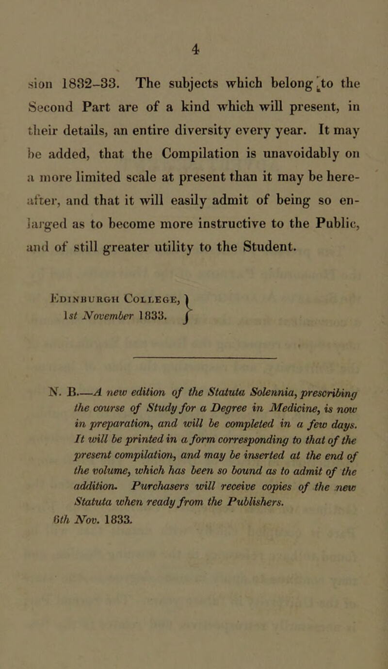 sion 1832-33. The subjects which belong ^to the Second Part are of a kind which will present, in their details, an entire diversity every year. It may be added, that the Compilation is unavoidably on a more limited scale at present than it may be here- after, and that it will easily admit of being so en- larged as to become more instructive to the Public, and of still greater utility to the Student. Edinburgh College, 1 lsrf November 1833. f N. B—A new edition of the Statute, Solennia, prescribing the course of Study for a Degree in Medicine, is now in preparation, and will be completed in a few days. It will be printed in a form corresponding to that of the present compilation, and may be inserted at the end of the volume, which has been so bound as to admit of the addition. Purchasers will receive copies of the new Statuta when ready from the Publishers. 6th Nov. 1833.