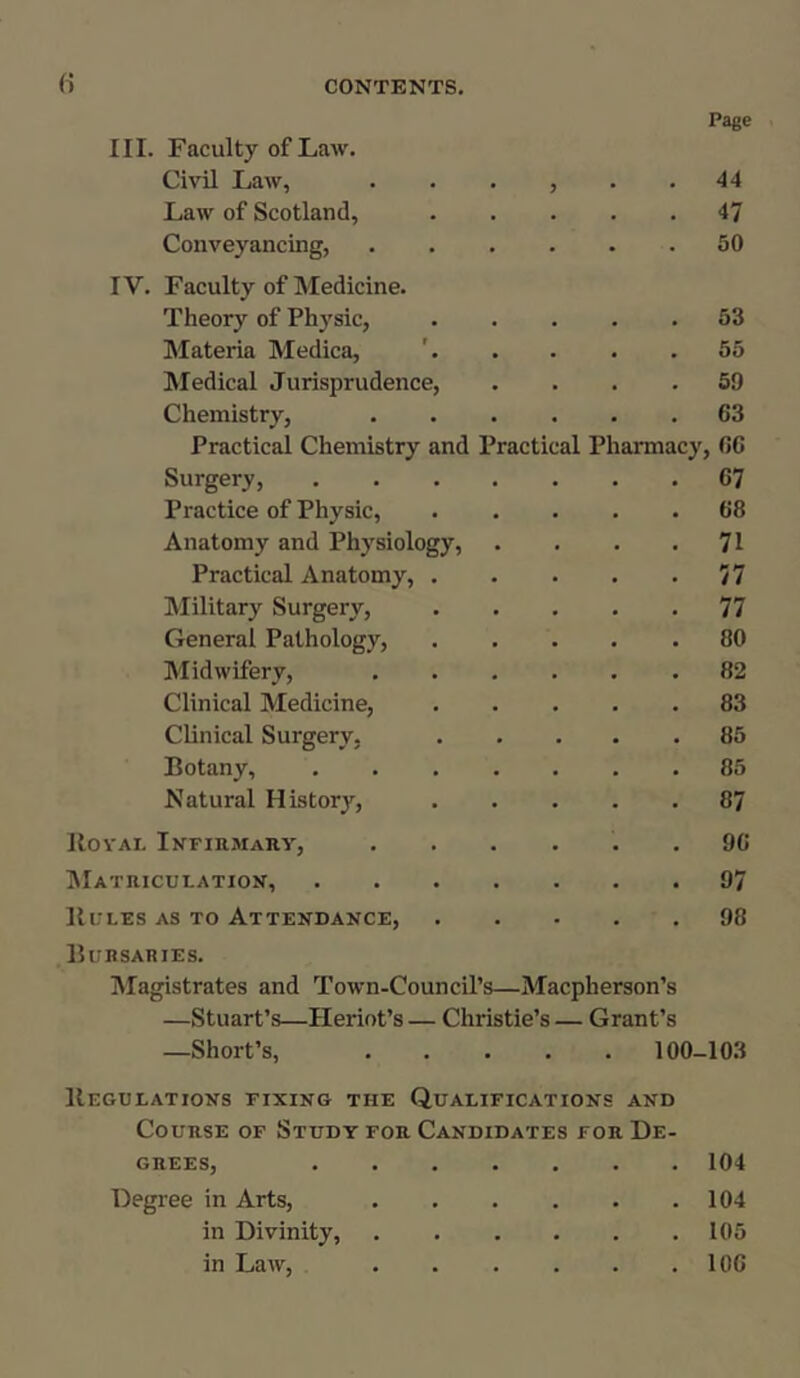 Page III. Faculty of Law. Civil Law, J 44 Law of Scotland, 47 Conveyancing, 50 IV. Faculty of Medicine. Theory of Physic, 53 Materia Medica, 55 Medical Jurisprudence, 59 Chemistry, 63 Practical Chemistry and Practical Pharmacy , 6G Surgery, .... 67 Practice of Physic, 68 Anatomy and Physiology, 71 Practical Anatomy, . 77 Military Surgery, 77 General Pathology, 80 Midwifery, 82 Clinical Medicine, 83 Clinical Surgery, 85 Eotany, .... 85 Natural History, 87 Rovai. Infirmary, 96 Matriculation, .... 97 Rules as to Attendance, 98 Bursaries. Magistrates and Town-Council’s—Macpherson’s —Stuart’s—Heriot’s — Christie’s — Grant’s —Short’s, 100- -103 Regulations fixing the Qualifications and Course of Study for Candidates for De- GREESj ••••••• 104 Degree in Arts, . 104 in Divinity, • ■ • 105 in Law, • 106