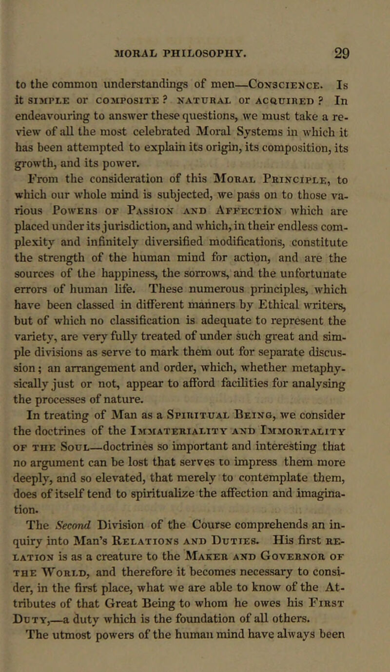 to the common understandings of men—Conscience. Is it SIMPLE or COMPOSITE ? NATURAL Or ACQUIRED ? In endeavouring to answer these questions, we must take a re- view of all the most celebrated Moral Systems in which it has been attempted to explain its origin, its composition, its growth, and its power. From the consideration of this Moral Principle, to which our whole mind is subjected, we pass on to those va- rious Powers of Passion and Affection which are placed under its jurisdiction, and which, in their endless com- plexity and infinitely diversified modifications, constitute the strength of the human mind for action, and are the sources of the happiness, the sorrows, and the unfortunate errors of human life. These numerous principles, which have been classed in different manners by Ethical writers, but of which no classification is adequate to represent the variety, are very fully treated of under such great and sim- ple divisions as serve to mark them out for separate discus- sion ; an arrangement and order, which, whether metaphy- sically just or not, appear to afford facilities for analysing the processes of nature. In treating of Man as a Spiritual Being, we consider the doctrines of the Immateriality and Immortality of tiie Soul—doctrines so important and interesting that no argument can be lost that serves to impress them more deeply, and so elevated, that merely to contemplate them, does of itself tend to spiritualise the affection and imagina- tion. The Second Division of the Course comprehends an in- quiry into Man’s Relations and Duties. His first re- lation is as a creature to the Maker and Governor of the World, and therefore it becomes necessary to consi- der, in the first place, what we are able to know of the At- tributes of that Great Being to whom he owes his First Duty,—a duty which is the foundation of all others. The utmost powers of the human mind have always been