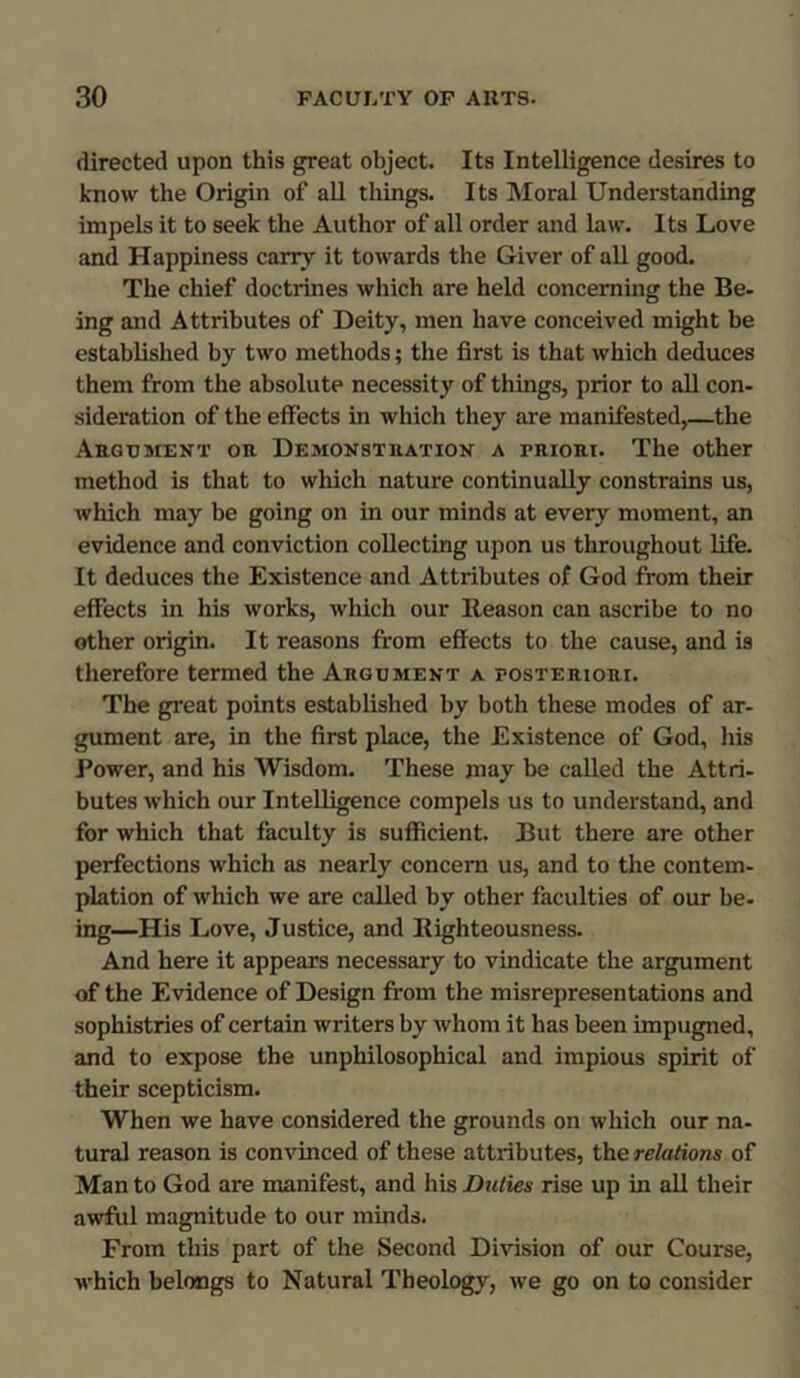 directed upon this great object. Its Intelligence desires to know the Origin of all things. Its Moral Understanding impels it to seek the Author of all order and law. Its Love and Happiness carry it towards the Giver of all good. The chief doctrines which are held concerning the Be- ing and Attributes of Deity, men have conceived might be established by two methods; the first is that which deduces them from the absolute necessity of things, prior to all con- sideration of the effects in which they are manifested,—the Argument or Demonstration a priori. The other method is that to which nature continually constrains us, which may be going on in our minds at every moment, an evidence and conviction collecting upon us throughout life. It deduces the Existence and Attributes of God from their effects in his works, which our Reason can ascribe to no other origin. It reasons from effects to the cause, and is therefore termed the Argument a posteriori. The great points established by both these modes of ar- gument are, in the first place, the Existence of God, his Power, and his Wisdom. These may be called the Attri- butes which our Intelligence compels us to understand, and for which that faculty is sufficient. But there are other perfections which as nearly concern us, and to the contem- plation of which we are called by other faculties of our be- ing—His Love, Justice, and Righteousness. And here it appears necessary to vindicate the argument of the Evidence of Design from the misrepresentations and sophistries of certain writers by whom it has been impugned, and to expose the unphilosophical and impious spirit of their scepticism. When we have considered the grounds on which our na- tural reason is convinced of these attributes, the relations of Man to God are manifest, and his Duties rise up in all their awful magnitude to our minds. From this part of the Second Division of our Course, which belongs to Natural Theology, we go on to consider