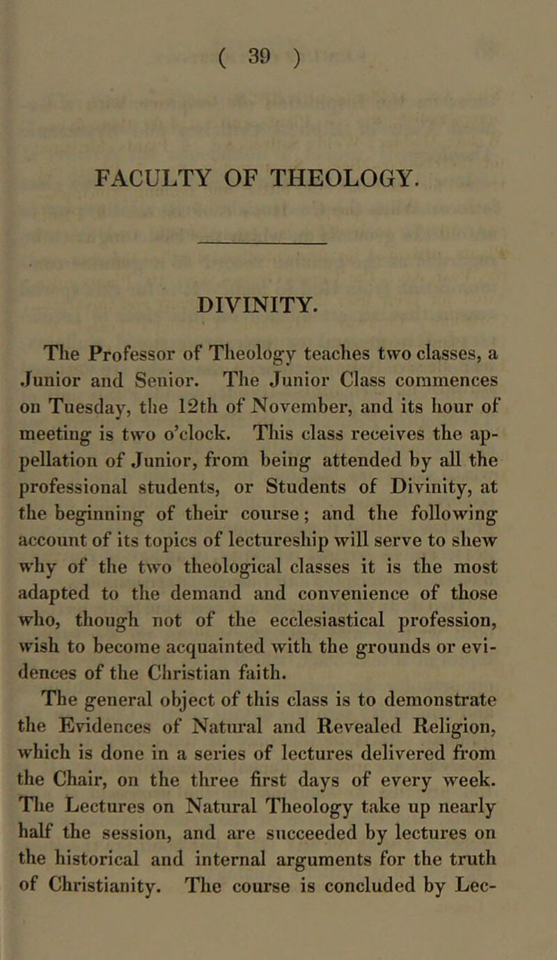 FACULTY OF THEOLOGY. DIVINITY. The Professor of Theology teaches two classes, a Junior and Senior. The Junior Class commences on Tuesday, the 12th of November, and its hour of meeting is two o’clock. This class receives the ap- pellation of Junior, from being attended by all the professional students, or Students of Divinity, at the beginning of their course; and the following account of its topics of lectureship will serve to shew why of the two theological classes it is the most adapted to the demand and convenience of those who, though not of the ecclesiastical profession, wish to become acquainted with the grounds or evi- dences of the Christian faith. The general object of this class is to demonstrate the Evidences of Natural and Revealed Religion, which is done in a series of lectures delivered from the Chair, on the three first days of every week. The Lectures on Natural Theology take up nearly half the session, and are succeeded by lectures on the historical and internal arguments for the truth of Christianity. The course is concluded by Lee-