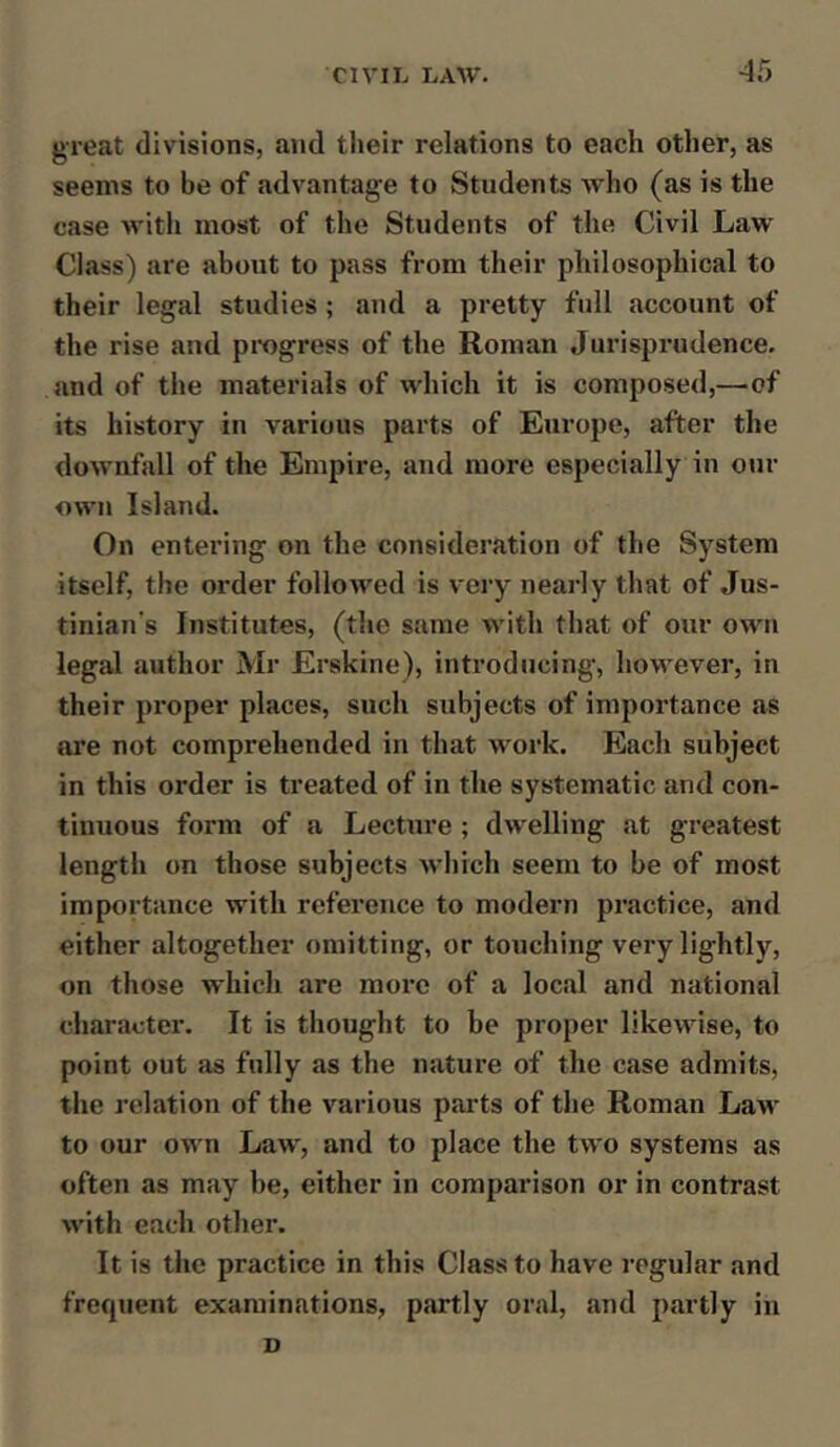 CIVIL LAW. -45 great divisions, and their relations to each other, as seems to be of advantage to Students who (as is the case with most of the Students of the Civil Law Class) are about to pass from their philosophical to their legal studies; and a pretty full account of the rise and progress of the Roman Jurisprudence, and of the materials of which it is composed,—-of its history in various parts of Europe, after the downfall of the Empire, and more especially in our own Island. On entering on the consideration of the System itself, the order followed is very nearly that of Jus- tinian’s Institutes, (the same with that of our own legal author Mr Erskine), introducing, however, in their proper places, such subjects of importance as are not comprehended in that work. Each subject in this order is treated of in the systematic and con- tinuous foi’m of a Lecture ; dwelling at greatest length on those subjects which seem to be of most importance with reference to modern practice, and either altogether omitting, or touching very lightly, on those which are more of a local and national character. It is thought to be proper likewise, to point out as fully as the nature of the case admits, the relation of the various parts of the Roman Law to our own Law, and to place the two systems as often as may be, either in comparison or in contrast with each other. It is the practice in this Class to have regular and frequent examinations, partly oral, and partly in v