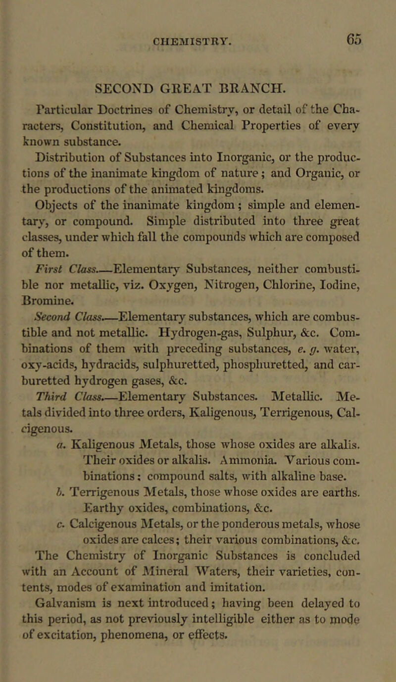 SECOND GREAT BRANCH. Particular Doctrines of Chemistry, or detail of the Cha- racters, Constitution, and Chemical Properties of every known substance. Distribution of Substances into Inorganic, or the produc- tions of the inanimate kingdom of nature; and Organic, or the productions of the animated kingdoms. Objects of the inanimate kingdom; simple and elemen- tary, or compound. Simple distributed into three great classes, under which fall the compounds which are composed of them. First Class Elementary Substances, neither combusti- ble nor metallic, viz. Oxygen, Nitrogen, Chlorine, Iodine, Bromine. Second Class.—Elementary substances, which are combus- tible and not metallic. Hydrogen-gas, Sulphur, &c. Com- binations of them with preceding substances, e. g. water, oxy-acids, hydracids, sulphuretted, phospliuretted, and car- buretted hydrogen gases, &c. Third Class.—Elementary Substances. Metallic. Me- tals divided into three orders, Kaligenous, Terrigenous, Cal- cigenous. a. Kaligenous Metals, those whose oxides are alkalis. Their oxides or alkalis. Ammonia. Various com- binations : compound salts, with alkaline base. h. Terrigenous Metals, those whose oxides are earths. Earthy oxides, combinations, &c. c. Calcigenous Metals, or the ponderous metals, whose oxides are calces; their various combinations, &c. The Chemistry of Inorganic Substances is concluded with an Account of Mineral Waters, their varieties, con- tents, modes of examination and imitation. Galvanism is next introduced; having been delayed to this period, as not previously intelligible either as to mode of excitation, phenomena, or effects.