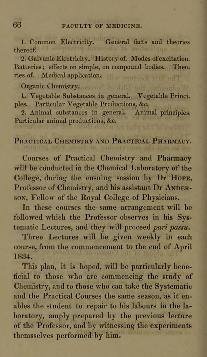 1. Common Electricity. General facts and theories thereof. 2. Galvanic Electricity. History of. Modes of excitation. Batteries; efFects on simple, on compound bodies. Theo- ries of. Medical application. Organic Chemistry. 1. Vegetable Substances in general. Vegetable Princi- ples. Particular Vegetable Productions, &c. 2. Animal substances in general. Animal principles. Particular animal productions, &c. Practical Chemistry and Practical Pharmacy. Courses of Practical Chemistry and Pharmacy will be conducted in the Chemical Laboratory of the College, during the ensuing session by Dr Hope, Professor of Chemistry, and his assistant Dr Ander- son, Fellow of the Royal College of Physicians. In these courses the same arrangement will be followed which the Professor observes in his Sys- tematic Lectures, and they will proceed pari passu. Three Lectures will be given weekly in each course, from the commencement to the end of April 1834. This plan, it is hoped, will be particularly bene- ficial to those who are commencing the study of Chemistry, and to those who can take the Systematic and the Practical Courses the same season, as it en- ables the student to repair to his labours in the la- boratory, amply prepared by the previous lecture of the Professor, and by witnessing the experiments themsselves performed by him.