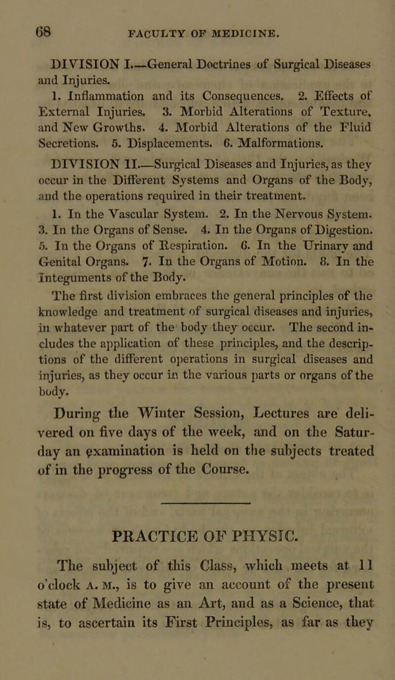 DIVISION I.—General Doctrines of Surgical Diseases and Injuries. 1. Inflammation and its Consequences. 2. Effects of External Injuries. 3. Morbid Alterations of Texture, and New Growths. 4. Morbid Alterations of the Fluid Secretions. 5. Displacements. 6. Malformations. DIVISION II—Surgical Diseases and Injuries, as they occur in the Different Systems and Organs of the Body, and the operations required in their treatment. 1. In the Vascular System. 2. In the Nervous System. 3. In the Organs of Sense. 4. In the Organs of Digestion. 5. In the Organs of Respiration. G. In the Urinary and Genital Organs. 7- In the Organs of Motion. 8. In the Integuments of the Body. The first division embraces the general principles of the knowledge and treatment of surgical diseases and injuries, in whatever part of the body they occur. The second in- cludes the application of these principles, and the descrip- tions of the different operations in surgical diseases and injuries, as they occur in the various parts or organs of the body. During the Winter Session, Lectures are deli- vered on five days of the week, and on the Satur- day an examination is held on the subjects treated of in the progress of the Course. PRACTICE OF PHYSIC. The subject of this Class, which meets at 11 o’clock A. m., is to give an account of the present state of Medicine as an Art, and as a Science, that is, to ascertain its First Principles, as far as they