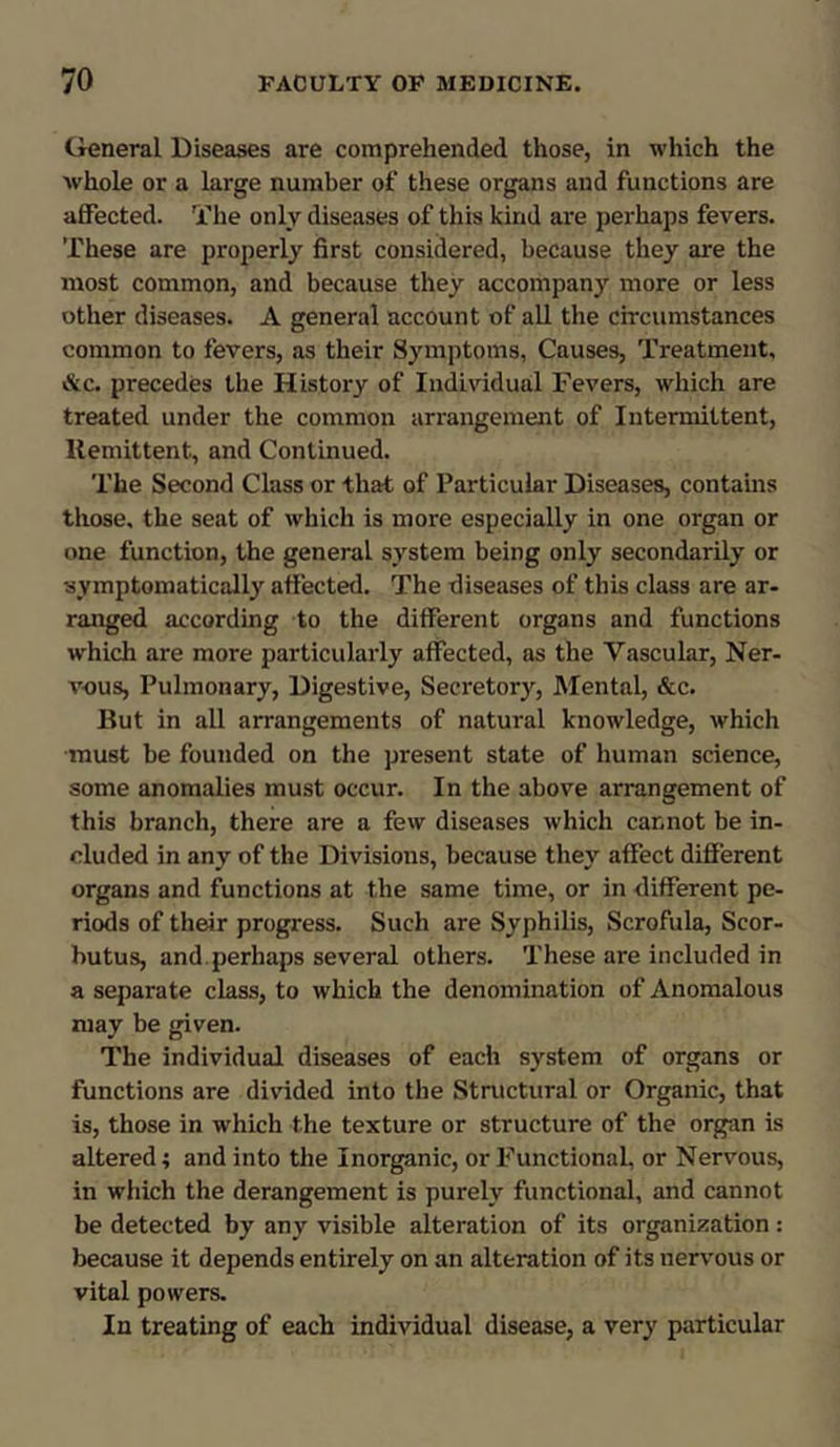 General Diseases are comprehended those, in which the whole or a large number of these organs and functions are affected. The only diseases of this kind are perhaps fevers. These are properly first considered, because they are the most common, and because they accompany more or less other diseases. A general account of all the circumstances common to fevers, as their Symptoms, Causes, Treatment, &c. precedes the History of Individual Fevers, which are treated under the common arrangement of Intermittent, Remittent, and Continued. The Second Class or that of Particular Diseases, contains those, the seat of which is more especially in one organ or one function, the general system being only secondarily or symptomatically affected. The diseases of this class are ar- ranged according to the different organs and functions which are more particularly affected, as the Vascular, Ner- vous, Pulmonary, Digestive, Secretory, Mental, &c. But in all arrangements of natural knowledge, which must be founded on the present state of human science, some anomalies must occur. In the above arrangement of this branch, there are a few diseases which cannot be in- cluded in any of the Divisions, because they affect different organs and functions at the same time, or in different pe- riods of their progress. Such are Syphilis, Scrofula, Scor- butus, and perhaps several others. These are included in a separate class, to which the denomination of Anomalous may be given. The individual diseases of each system of organs or functions are divided into the Structural or Organic, that is, those in which the texture or structure of the organ is altered; and into the Inorganic, or Functional, or Nervous, in which the derangement is purely functional, and cannot be detected by any visible alteration of its organization: because it depends entirely on an alteration of its nervous or vital powers. In treating of each individual disease, a very particular