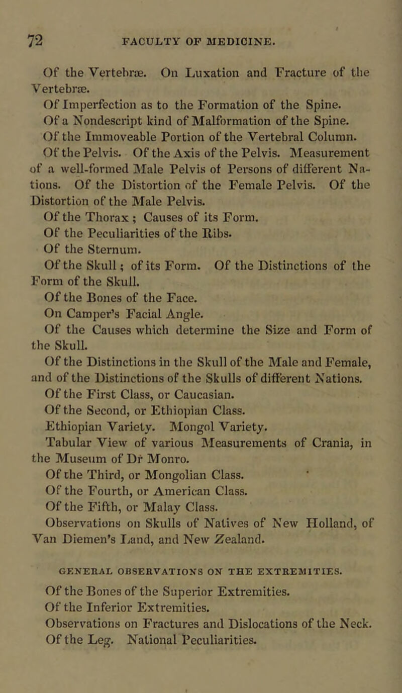 Of the Vertebrae. On Luxation and Fracture of the V ertebrae. Of Imperfection as to the Formation of the Spine. Of a Nondescript kind of Malformation of the Spine. Of the Immoveable Portion of the Vertebral Column. Of the Pelvis. Of the Axis of the Pelvis. Measurement of a well-formed Male Pelvis ot Persons of different Na- tions. Of the Distortion of the Female Pelvis. Of the Distortion of the Male Pelvis. Of the Thorax ; Causes of its Form. Of the Peculiarities of the Ribs. Of the Sternum. Of the Skull; of its Form. Of the Distinctions of the Form of the Skull. Of the Bones of the Face. On Camper’s Facial Angle. Of the Causes which determine the Size and Form of the Skull. Of the Distinctions in the Skull of the Male and Female, and of the Distinctions of the Skulls of different Nations. Of the First Class, or Caucasian. Of the Second, or Ethiopian Class. Ethiopian Variety. Mongol Variety. Tabular View of various Measurements of Crania, in the Museum of Dr Monro. Of the Third, or Mongolian Class. Of the Fourth, or American Class. Of the Fifth, or Malay Class. Observations on Skulls of Natives of New Holland, of Van Diemen's Land, and New Zealand. GENERAL OBSERVATIONS ON THE EXTREMITIES. Of the Bones of the Superior Extremities. Of the Inferior Extremities. Observations on Fractures and Dislocations of the Neck. Of the Leg. National Peculiarities.