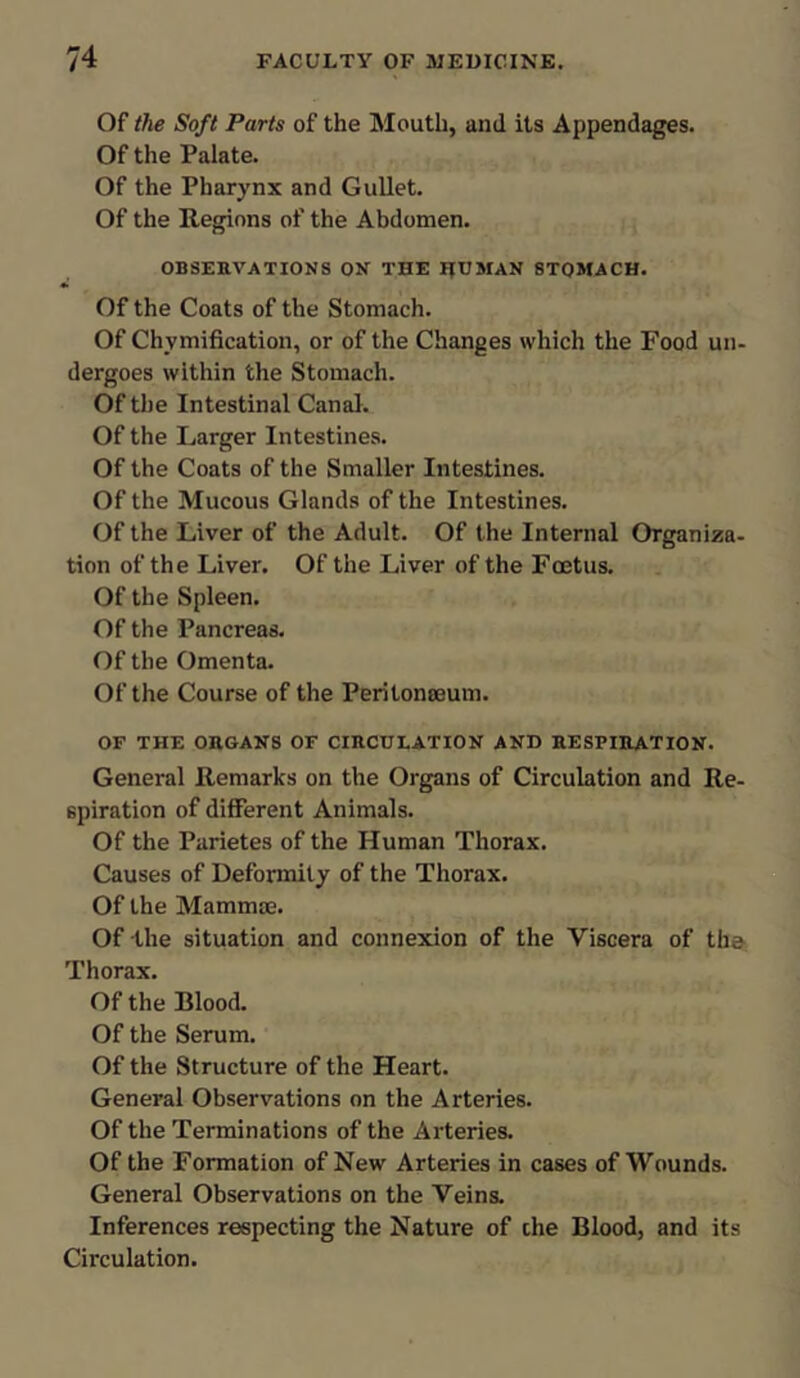 Of the Soft Parts of the Mouth, and its Appendages. Of the Palate. Of the Pharynx and Gullet. Of the Regions of the Abdomen. OBSERVATIONS ON THE IJUMAN STOMACH. Of the Coats of the Stomach. Of Chvmification, or of the Changes which the Food un- dergoes within the Stomach. Of the Intestinal Canal. Of the Larger Intestines. Of the Coats of the Smaller Intestines. Of the Mucous Glands of the Intestines. Of the Liver of the Adult. Of the Internal Organiza- tion of the Liver. Of the Liver of the Foetus. Of the Spleen. Of the Pancreas. Of the Omenta. Of the Course of the Peritonaeum. OF THE ORGANS OF CIRCULATION AND RESPIRATION. General Remarks on the Organs of Circulation and Re- spiration of different Animals. Of the Parietes of the Human Thorax. Causes of Deformity of the Thorax. Of the Mammae. Of the situation and connexion of the Viscera of the Thorax. Of the Blood. Of the Serum. Of the Structure of the Heart. General Observations on the Arteries. Of the Terminations of the Arteries. Of the Formation of New Arteries in cases of Wounds. General Observations on the Veins. Inferences respecting the Nature of che Blood, and its Circulation.