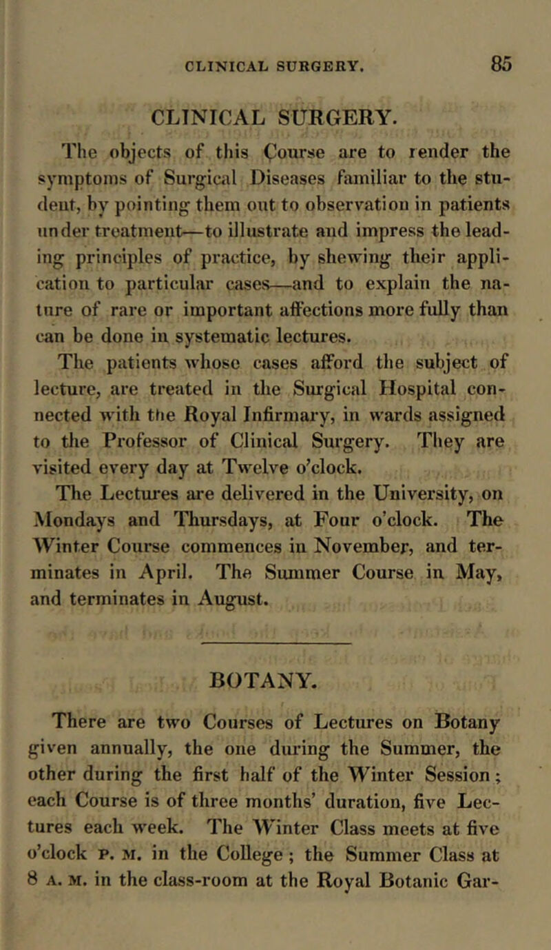 CLINICAL SURGERY. The objects of this Course are to lender the symptoms of Surgical Diseases familiar to the stu- deut, by pointing them out to observation in patients under treatment—to illustrate and impress the lead- ing principles of practice, by shewing their appli- cation to particular cases—and to explain the na- ture of rare or important affections more fully than can be done in systematic lectures. The patients whose cases afford the subject of lecture, are treated in the Surgical Hospital con- nected with the Royal Infirmary, in wards assigned to the Professor of Clinical Surgery. They are visited every day at Twelve o’clock. The Lectures are delivered in the University, on Mondays and Thursdays, at Four o’clock. The Winter Course commences in November, and ter- minates in April. The Summer Course in May, and terminates in August. BOTANY. There are two Courses of Lectures on Botany given annually, the one during the Summer, the other during the first half of the Winter Session; each Course is of three months’ duration, five Lec- tures each week. The W’inter Class meets at five o’clock p. m. in the College ; the Summer Class at 8 a. m. in the class-room at the Royal Botanic Gar-