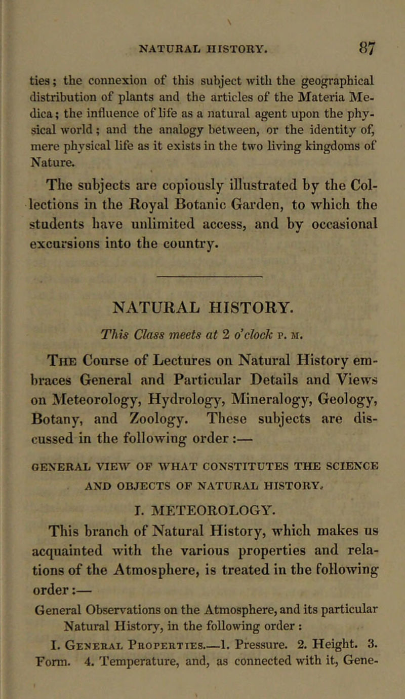 ties; the connexion of this subject with the geographical distribution of plants and the articles of the Materia Me- dica; the influence of life as a natural agent upon the phy- sical world; and the analogy between, or the identity of, mere physical life as it exists in the two living kingdoms of Nature. The subjects are copiously illustrated by the Col- lections in the Royal Botanic Garden, to which the students have unlimited access, and by occasional excursions into the country. NATURAL HISTORY. This Class meets at 2 o’clock p. m. The Course of Lectures on Natural History em- braces General and Particular Details and Views on Meteorology, Hydrology, Mineralogy, Geology, Botany, and Zoology. These subjects are dis- cussed in the following order:— GENERAL VIEW OF WHAT CONSTITUTES THE SCIENCE AND OBJECTS OF NATURAL HISTORY, I. METEOROLOGY. This branch of Natural History, which makes us acquainted with the various properties and rela- tions of the Atmosphere, is treated in the following order:— General Observations on the Atmosphere, and its particular Natural History, in the following order : I. General Properties 1. Pressure. 2. Height. 3. Form. 4. Temperature, and, as connected with it, Gene-