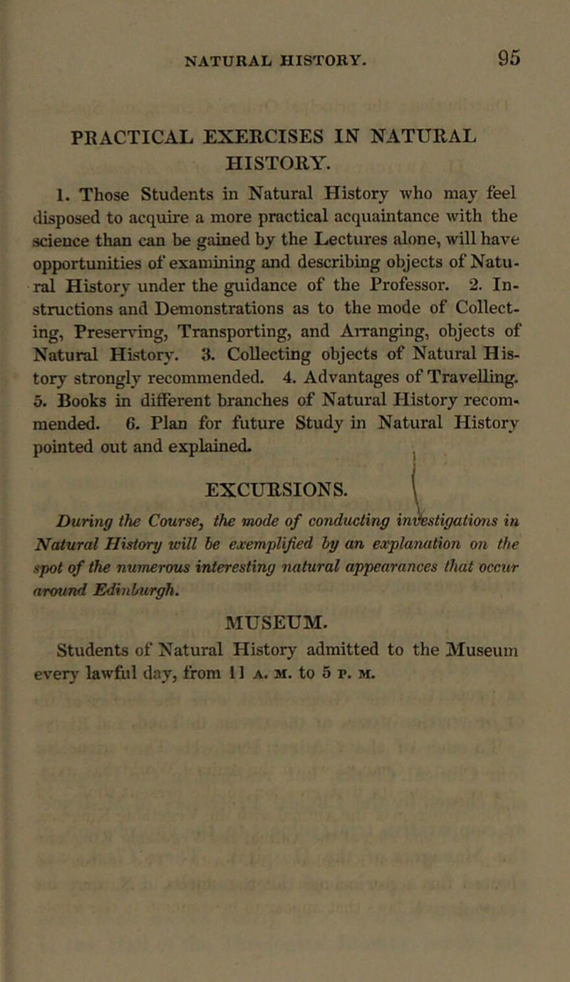 PRACTICAL EXERCISES IN NATURAL HISTORY. I. Those Students in Natural History who may feel disposed to acquire a more practical acquaintance with the science than can be gained by the Lectures alone, will have opportunities of examining and describing objects of Natu- ral History under the guidance of the Professor. 2. In- structions and Demonstrations as to the mode of Collect- ing, Preserving, Transporting, and Arranging, objects of Natural History. 3. Collecting objects of Natural His- tory strongly recommended. 4. Advantages of Travelling. 5. Books in different branches of Natural History recom- mended. 6. Plan for future Study in Natural History pointed out and explained. EXCURSIONS. \ During the Course, the mode of conducting investigations in Natural Hislorg will be exemplified by an explanation on the spot of the numerous interesting natural appearances that occur around Edinburgh. MUSEUM. Students of Natural History admitted to the Museum ever} lawful day, from 11 a. m. to 5 r. m.