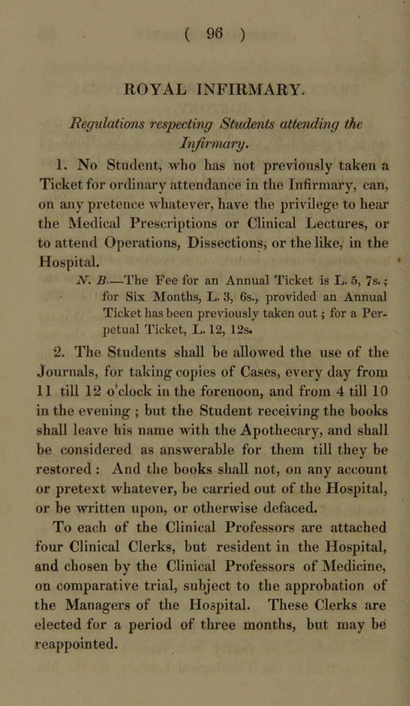 ROYAL INFIRMARY. Regulations respecting Students attending the Infirmary. 1. No Student, who has not previously taken a Ticket for ordinary attendance in the Infirmary, can, on any pretence whatever, have the privilege to hear the Medical Prescriptions or Clinical Lectures, or to attend Operations, Dissections, or the like, in the Hospital. N. B—The Fee for an Annual Ticket is L. 5, 7 s.; for Six Months, L. 3, 6's., provided an Annual Ticket has been previously taken out; for a Per- petual Ticket, L. 12, 12s. 2. The Students shall he allowed the use of the Journals, for taking copies of Cases, every day from 11 till 12 o’clock in the forenoon, and from 4 till 10 in the evening ; but the Student receiving the books shall leave his name with the Apothecary, and shall be considered as answerable for them till they be restored: And the books shall not, on any account or pretext whatever, be carried out of the Hospital, or be written upon, or otherwise defaced. To each of the Clinical Professors are attached four Clinical Clerks, but resident in the Hospital, and chosen by the Clinical Professors of Medicine, on comparative trial, subject to the approbation of the Managers of the Hospital. These Clerks are elected for a period of three months, but may be reappointed.