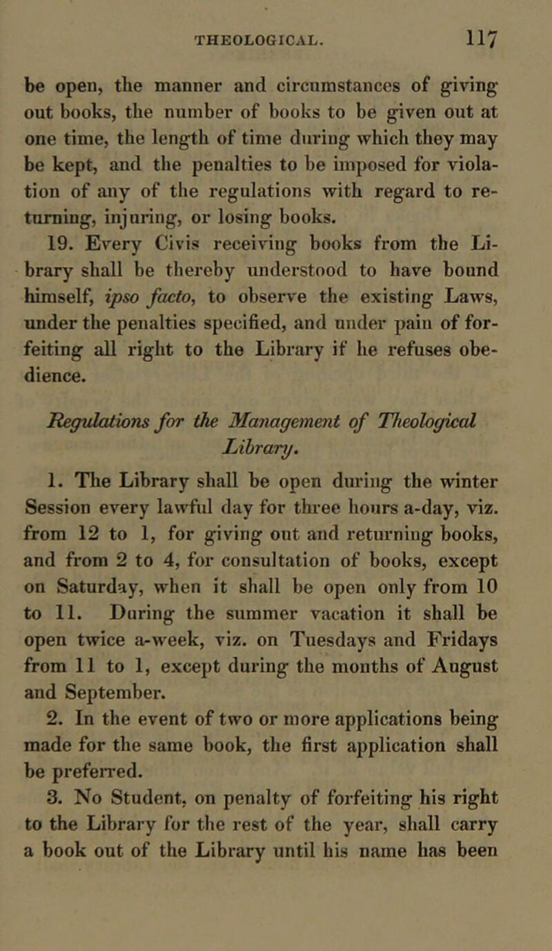 be open, the manner and circumstances of giving- out books, the number of books to be given out at one time, the length of time during which they may be kept, and the penalties to be imposed for viola- tion of any of the regulations with regard to re- turning, injuring, or losing books. 19. Every Civis receiving books from the Li- brary shall be thereby understood to have bound himself, ipso facto, to observe the existing Laws, under the penalties specified, and under pain of for- feiting all right to the Library if he refuses obe- dience. Regulations for the Management of Theological Library. 1. The Library shall be open during the winter Session every lawful day for three hours a-day, viz. from 12 to 1, for giving out and returning books, and from 2 to 4, for consultation of books, except on Saturday, when it shall be open only from 10 to 11. During the summer vacation it shall be open twice a-week, viz. on Tuesdays and Fridays from 11 to 1, except during the months of August and September. 2. In the event of two or more applications being made for the same book, the first application shall be preferred. 3. No Student, on penalty of forfeiting his right to the Library for the rest of the year, shall carry a book out of the Library until his name has been