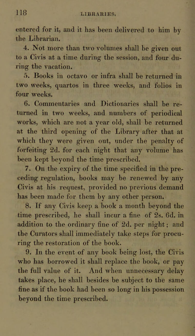 entered for it, and it has been delivered to him by the Librarian. 4. Not more than two volumes shall be given out to a Civis at a time during the session, and four du- ring the vacation. 5. Books in octavo or infra shall be returned in two weeks, quartos in three weeks, and folios in four weeks. 6. Commentaries and Dictionaries shall he re- turned in two weeks, and numbers of periodical works, which are not a year old, shall be returned at the third opening of the Library after that at which they were given out, under the penalty of forfeiting 2d. for each night that any volume has been kept beyond the time prescribed. 7. Oil the expiry of the time specified in the pre- ceding regulation, books may be renewed by any Civis at his request, provided no previous demand has been made for them by any other person. 8. If any Civis keep a book a month beyond the time prescribed, he shall incur a fine of 2s. 6d. in addition to the ordinary fine of 2d. per night; and the Curators shall immediately take steps for procu- ring the restoration of the book. 9. In the event of any book being lost, the Civis who has borrowed it shall replace the book, or pay the full value of it. And when unnecessary delay takes place, he shall besides be subject to the same fine as if the book had been so long in his possession beyond the time prescribed.