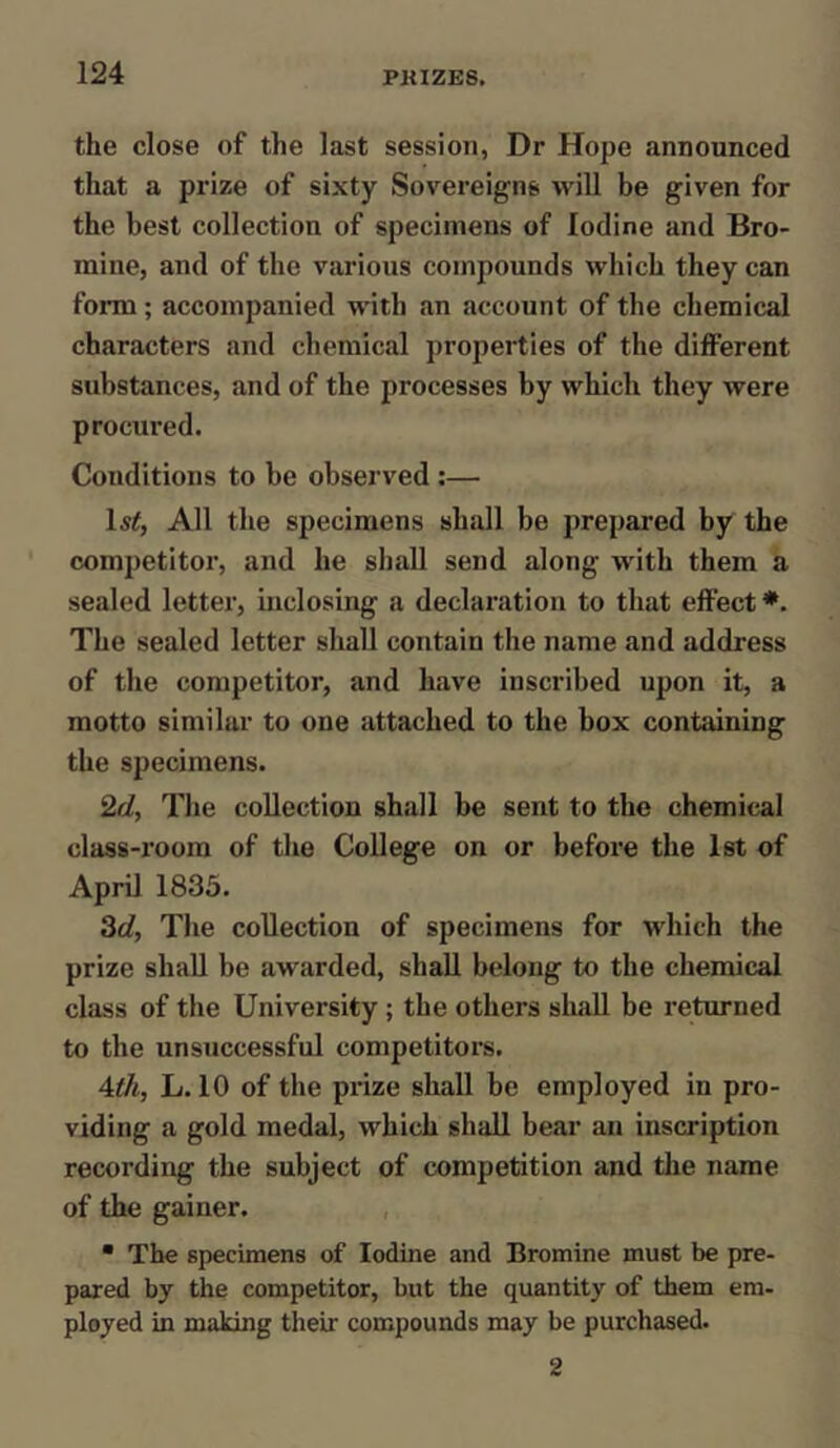 the close of the last session, Dr Hope announced that a prize of sixty Sovereigns will be given for the best collection of specimens of Iodine and Bro- mine, and of the various compounds which they can form; accompanied with an account of the chemical characters and chemical properties of the different substances, and of the processes by which they were procured. Conditions to be observed :— ls£, All the specimens shall be prepared by the competitor, and he shall send along with them a sealed letter, inclosing a declaration to that effect*. The sealed letter shall contain the name and address of the competitor, and have inscribed upon it, a motto similar to one attached to the box containing the specimens. 2d, The collection shall be sent to the chemical class-room of the College on or before the 1st of April 1835. 3d, The collection of specimens for which the prize shall be awarded, shall belong to the chemical class of the University ; the others shall be returned to the unsuccessful competitors. 4th, L. 10 of the prize shall be employed in pro- viding a gold medal, which shall bear an inscription recording the subject of competition and the name of the gainer. • The specimens of Iodine and Bromine must be pre- pared by the competitor, but the quantity of them em- ployed in making their compounds may be purchased. 2