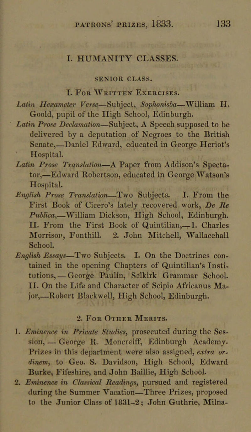 I. HUMANITY CLASSES. SENIOR CLASS. I. For Written Exercises. Latin Hexameter Verse—Subject., Sophonisba—William H. Goold, pupil of the High School, Edinburgh. Latin Prose Declamation—Subject, A Speech supposed to be delivered by a deputation of Negroes to the British Senate,—Daniel Edward, educated in George Heriot’s Hospital. Latin Prose Translation—A Paper from Addison’s Specta- tor,—Edward Robertson, educated in George Watson’s Hospital. English Prose Translation—Two Subjects. I. From the First Book of Cicero’s lately recovered work, De Re Publica,—William Dickson, High School, Edinburgh. II. From the First Book of Quintilian,—1. Charles Morrison, Fonthill. 2. John Mitchell, Wallacehall School. English Essays—Two Subjects. I. On the Doctrines con- tained in the opening Chapters of Quintilian’s Insti- tutions,— George Paulin, Selkirk Grammar School. II. On the Life and Character of Scipio Africanus Ma- jor,—Robert Blackwell, High School, Edinburgh. 2. For Other Merits. 1. Eminence in Private Studies, prosecuted during the Ses- sion, — George R. Moncreiff, Edinburgh Academy. Prizes in this department were also assigned, extra or- dinem, to Geo. S. Davidson, High School, Edward Burke, Fifeshire, and John Baillie, High School. 2. Eminence in Classical Readings, pursued and registered during the Summer Vacation—Three Prizes, proposed to the Junior Class of 1831-2; John Guthrie, Milna-