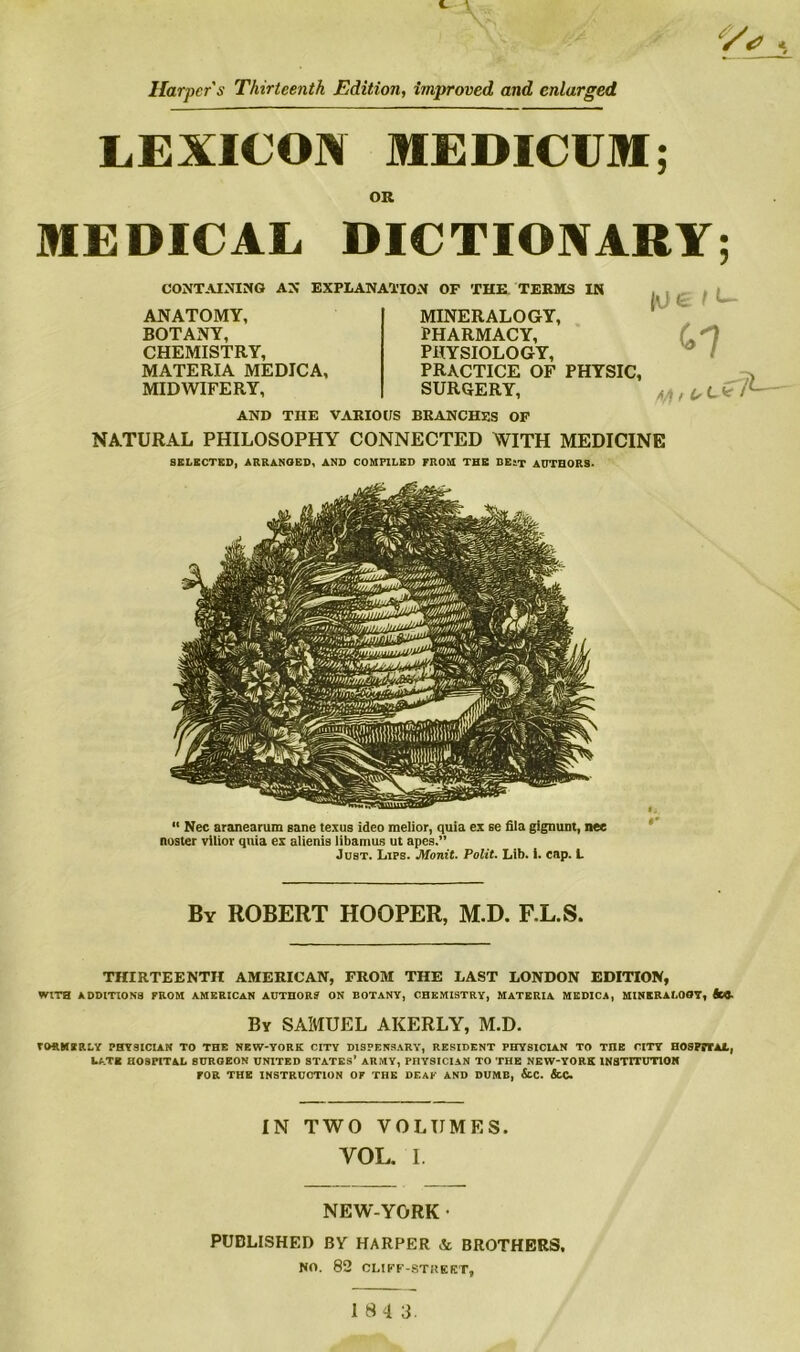 Harper's Thirteenth Edition, improved and enlarged LEXICON MEDICUM; OR MEDICAL DICTIONARY; CONTAINING AN EXPLANATION OF THE TERMS IN ANATOMY, BOTANY, CHEMISTRY, MATERIA MEDICA, MIDWIFERY, jvie I *- t*7 MINERALOGY, PHARMACY, PHYSIOLOGY, PRACTICE OF PHYSIC, SURGERY, AND TIIE VARIOUS BRANCHES OF NATURAL PHILOSOPHY CONNECTED WITH MEDICINE SELECTED, ARRANGED, AND COMPILED PROM THE BEST AUTHORS- “ Nec aranearum sane texus ideo melior, quia ex se fila gignunt, nee noster vilior quia ex aiienis libamus ut apes.” Just. Lips. Monit. Polit. Lib. i. cap. L By ROBERT HOOPER, M.D. F.L.S. THIRTEENTH AMERICAN, FROM THE LAST LONDON EDITION, WITH ADDITIONS PROM AMERICAN AUTHOR? ON BOTANY, CHEMISTRY, MATERIA MEDICA, MINERALOGY, fcj. By SAMUEL AKERLY, M.D. FORMERLY PHYSICIAN TO THE NEW-YORK CITY DISPENSARY, RESIDENT PHYSICIAN TO TnE CITY HOSPTTAi., LATE HOSPITAL SURGEON UNITED STATES’ ARMY, PnYSICIAN TO THE NEW-YORK lNSTrrUTlON rOR THE INSTRUCTION OF THE DEAF AND DUMB, &C. &C. IN TWO VOLUMES. YOL. I. NEW-YORK • PUBLISHED BY HARPER & BROTHERS, NO. 82 CLIFF-STISKKT,