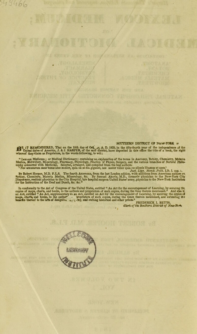 • - ' t O (q SOUTHERN DISTRICT OF NEW-FORK »• BE )T REMEMBERED, Thai on the 15th day of OcV <sx A. D. 1829, in the fifty-fourth year of the independence of the United SUtes of America, J. & J. HARPER, of the said district, have deposited in this office the title of a book, the right whereof they claim as Proprietors, in the words following, to wit; 41 Lexicon Medicom j or Medical Dictionary; containing an explanation of the terms in Anatomy, Botany, Chemistry, Matcna Medica, Jtfidwifery, Mineralogy, Pharmacy, Physiology, Practice of Physic, Surgery, and the various branches of Natural Philo- sophy connected with Medicine. Selected, arranged, and compiled from the best authors. 4 Nec aranearum sane texus ideo melior, quia ex se fila gignunt, nec noster vilior quia ex alienis libamus nt apes.’ Just. Lips. Monit. Polit. Lib. i. cap.». By Robert Hooper, M.D. F.L.S. The fourth American, from the last London edition, with additions from American authors o-. Botany, Chemistry, Materia Medica, Mineralogy, &c. By Samuel Akerly. M.D., formerly physician to the New-York City .’Dispensary, resident physician to the City Hospital, late hospital 6urgeon United States'army, physician to the New-York Institution for the Instruction of the Deaf and Dumb, &c. &c.” In conformity to the Act of Congress of the United States, entitled “ An Act for the encouragement of Learning, by securing !ht copies of maps, charts, and books, to the authors and proprietors of such copies, during the time therein mentioned.*' And alio tc an Act, entitled “ An Act, supplementary to an Act, entitled an Act for the encouragement of Learning, by securing the copies o< maps, charts and books, to the author' . ■proprietors of such copies, during the times therein mentioned, and extending tf* benefits thereof to the arts of designing w*. ig., and etching historical and other prints.** FREDERICK I. BETTS, Clerk of She Southern District of ' I