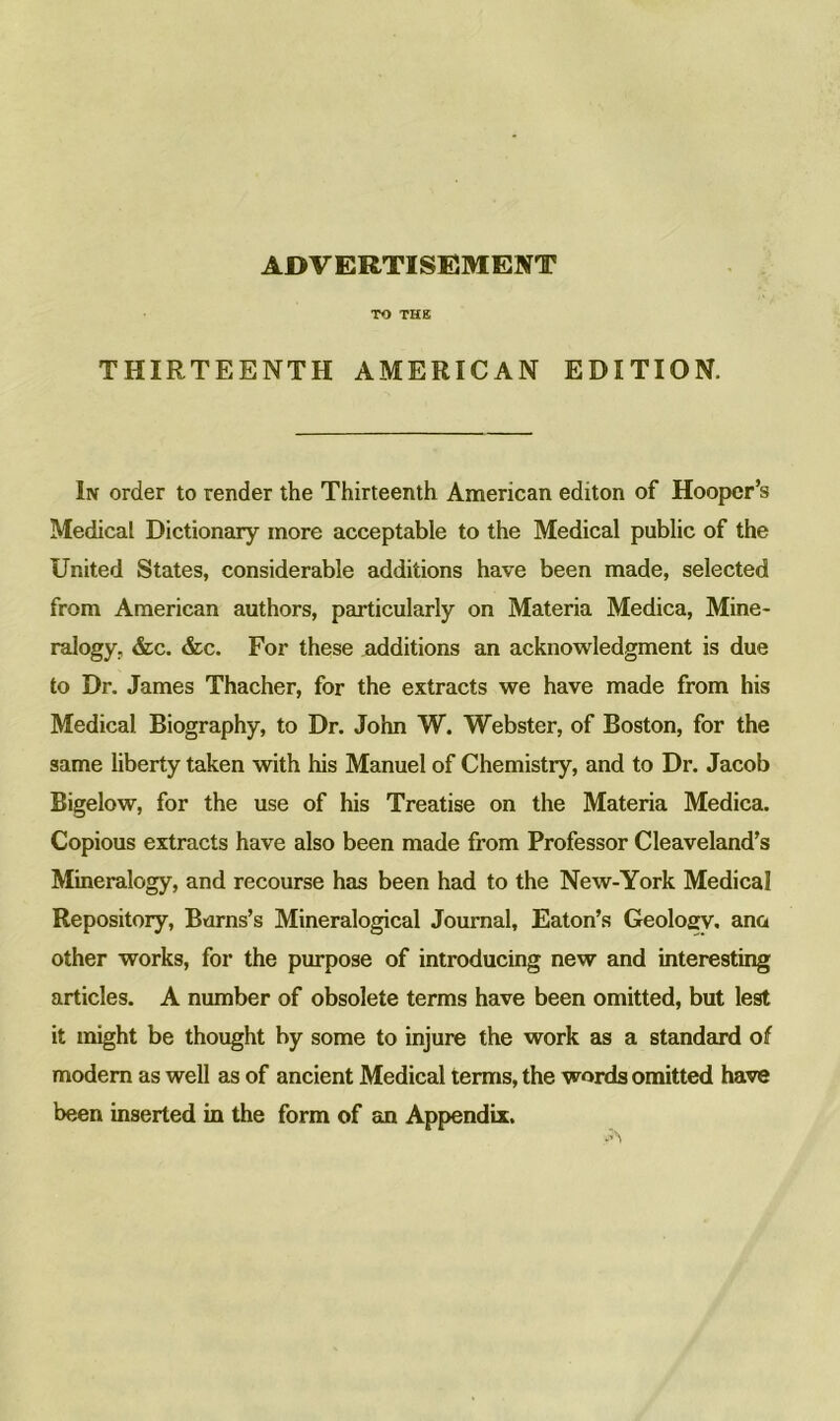 ADVERTISEMENT TO THE THIRTEENTH AMERICAN EDITION, In order to render the Thirteenth American editon of Hooper’s Medical Dictionary more acceptable to the Medical public of the United States, considerable additions have been made, selected from American authors, particularly on Materia Medica, Mine- ralogy, &c. &c. For these additions an acknowledgment is due to Dr. James Thacher, for the extracts we have made from his Medical Biography, to Dr. John W. Webster, of Boston, for the same liberty taken with his Manuel of Chemistry, and to Dr. Jacob Bigelow, for the use of his Treatise on the Materia Medica. Copious extracts have also been made from Professor Cleaveland’s Mineralogy, and recourse has been had to the New-York Medical Repository, Burns’s Mineralogical Journal, Eaton’s Geology, ana other works, for the pin-pose of introducing new and interesting articles. A number of obsolete terms have been omitted, but lest it might be thought by some to injure the work as a standard of modern as well as of ancient Medical terms, the words omitted have been inserted in the form of an Appendix.