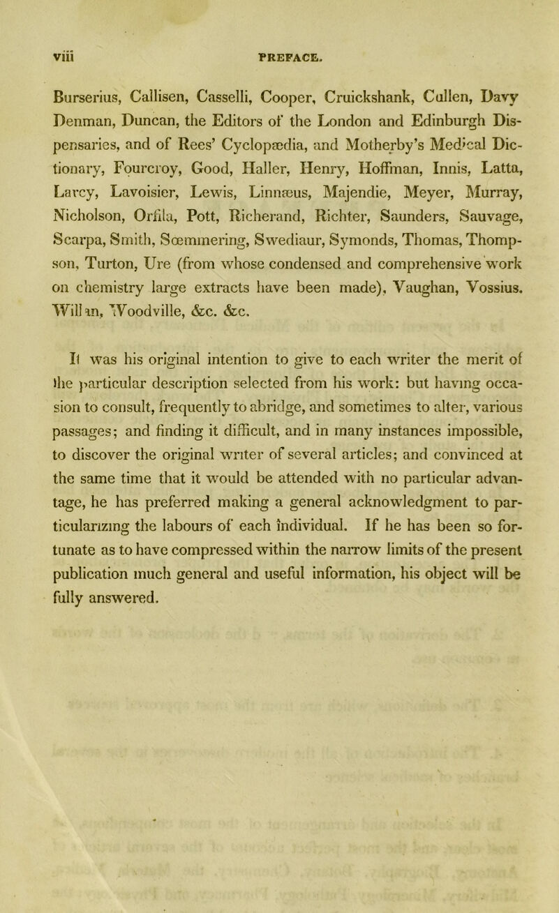 Burserius, Callisen, Casselli, Cooper, Cruickshank, Cullen, Davy Denman, Duncan, the Editors of the London and Edinburgh Dis- pensaries, and of Rees’ Cyclopaedia, and Motherby’s Med'cal Dic- tionary, Fourcroy, Good, Haller, Henry, Hoffman, Innis, Latta, Lavcy, Lavoisier, Lewis, Linnaeus, Majendie, Meyer, Murray, Nicholson, Orhla, Pott, Richerand, Richter, Saunders, Sauvage, Scarpa, Smith, Soemmering, Swediaur, Symonds, Thomas, Thomp- son, Turton, Ure (from whose condensed and comprehensive work on chemistry large extracts have been made), Vaughan, Vossius. Will in, Woodville, &c. &c. I) was his original intention to give to each writer the merit of the particular description selected from his work: but having occa- sion to consult, frequently to abridge, and sometimes to alter, various passages; and finding it difficult, and in many instances impossible, to discover the original writer of several articles; and convinced at the same time that it would be attended with no particular advan- tage, he has preferred making a general acknowledgment to par- ticularizing the labours of each individual. If he has been so for- tunate as to have compressed within the narrow limits of the present publication much general and useful information, his object will be fully answered.