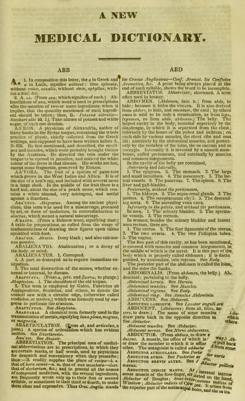 A NEW MEDICAL DICTIONARY. ABB L In composition this letter, the a in Greek and^ ® a in Latin, signifies without: thus aphonia, without voice, acaulis, without stem, apliyllus, with- out a leaf, &c. 2. A. aa. (From ava, which signifies of each.) Ab- breviations of ana, which word is used in prescriptions after the mention of two or more ingredients, when it implies, that the quantity mentioned of each ingredi- ent should be taken; thus, fit. Potassw nitratis— Sacchan albi aa 3 j. Take nitrate of potassa and white sugar, of each one drachm. AA'RON. A physician of Alexandria, author of thirty books in the Syriac tongue, containing the whole practice of physic, chiefly collected from the Greek writings, and supposed to have been written before A. D. 620. He first mentioned, and described, the small- pox and measles, which were probably brought thither by the Arabians. He directed the vein under the tongue to be opened in jaundice, and noticed the white colour of the fieces in that disease. His works are lost, except some fragments, preserved by Rbazes. AA’VORA. The fruit of a species of palm-tree which grows in tire West Indies and Africa. It is of the size of a hen’s egg, and included with several more in a large shell. In the middle of the fruit there is a hard nut, about the size of a peach stone, which con- tains a white almond, very' astringent, and useful against a diarrhoea. Aba'ctus. Abigeatus. Among the ancient physi- cians, this term was used for a miscarriage, procured by art, or force of medicines, in contradistinction to abortus, which meant a natural miscarriage. A bacus. (From a Hebrew word, signifying dust.) A table for preparations, so called from the usage of mathematicians of drawing their figures upon tables sprinkled with dust. Abai'sir. Abnsis. Ivory black ; and also calcare- ous powder. ABALIENA'TIO. Abalienation ; or a decay of the body, or mind. AB ALIEN A'TUS. 1. Corrupted. 2. A part so destroyed as to require immediate ex- tirpation. 3. The total destruction of the senses, whether ex- ternal or internal, by disease. Abapti'sta. (From a, priv. and fiarrui, to plunge.) Maptiston. 1. The shoulders of the old trepan. 2. This term is employed by Galen, Fabricius ab Aquapendente, Scuitetus, and others, to denote the conical saw with a circular edge, (otherwise called modiolus, or terebra,) which was formerly used by sur- geons to perforate the cranium. Abapti'ston. See Abaptista. Abarnahas. A chemical term formerly used in the transmutation of metals, signifying luna plena, magnes, Or magnesia. AB ARTICULATION. (5rom etb, and articulus, a joint.) A species of articulation which has evident motion. See Diarthrosis. Aba'sis. See Abaisir. ABBREVIATION. The principal uses of medici- nal abbreviations are in prescriptions, in which they are certain marks, or half words, used by physicians for despatch and conveniency when they prescribe; thus:—(t readily supplies the place of recipe—It. s. that of hora somni—n. m. that of nuz moschata—elect. that of electarium, &c.; and in general all the names of compound medicines, with the several ingredients, are frequently wrote only up to their first or second syllable, or sometimes to their third or fourth, to make them clear and expressive. Thus Croc. Anglic, stands ABD for Crocus Anglicanus—Conf. Aromat. for Confectio Aromatica, &c. A point being always placed at the end of such syllable, shows the word to be incomplete. ABBREVIATUS. Abbreviate; shortened. A term often used in botany. ABDO'MEN. (Abdomen, inis. n.; from abdo, to hide; because it hides the viscera. It is also derived from abdere, to hide, and omentum, the caul; by others omen is said to be only a termination, as from lego, legumen, so from abdo, abdomen.) The belly. The largest cavity in the bodjr, bounded superiorly by the diaphragm, by which it is separated from the chest; interiorly by the bones of the pubes and ischium; on each side by various muscles, the short ribs and ossa ilii; anteriorly by the abdominal muscles, and posteri- orly by the vertebrte of the loins, the os sacrum and os coccygis. Internally it is invested by a smooth mem- brane, called peritoneum, and externally by muscles and common integuments. In the cavity of the belly are contained, Anteriorly and laterally, 1. The epiploon. 2. The stomach. 3. The large and small intestines. 4. The mesentery. 5. The lac- teal ■vessels. 6. The pancreas. 7. The spleen. 8. The liver and gall-bladder. Posteriorly, without the peritoneum, 1. The kidneys. 2. The supra-renal glands. 3. The ureters. 4. The receptacuium chyli. 5. The descend- ing aorta. 6. The ascending vena cava. Jnfcriorly in the pelvis, and without the peritoneum, In men, 1. The urinary bladder. 2. The sperma- tic vessels. 3. The rectum. In women, besides the urinary bladder and iutesti num rectum, there are, 1. The uterus. 2. The four ligaments of the uterus. 3. The two ovarta. 4. The two Fallopian tubes. 5. The vagina. The fore part of this cavity, as has been mentioned, is covered with muscles and common integuments, in the middle of which is the navel. It is this part of the body which is properly called abdomen ; it is distin guished, by anatomists, into regions. See Body. The posterior part of the abdomen is called the loins, and the sides the flanks. ABDOMINALIS. (From abdomen, the bcljy.) Abr- dominal; pertaining to the belly. Abdominal hernia. See Hernia. Abdominal muscles. See Muscles. Abdominal regions. See Body. Abdominal ring. See Annulus Abdominis. ABDU'CENS. See Abducent. Abpucens labiorum. See Levator anguli ori' ABDUCENT. (Abducens; from ab, from, an' cere, to draw.) The name of some muscles ■ .1 du- draw parts back in the opposite direction to which See Abductor. others. Abducent muscles. See Abductor. Abducent nerves. See Nervi abducentes. ABDUC'TOR. (From abduco, to draw a duccns. A muscle, the office of which is ' 'vay..‘ Ab- or draw the member to which it is affix? Pull back other. The antagonist is called adducto’ a *r°nt tome Abductor auricularis. See Poster Abductor auris. See Posterior m iT-or auris Abductor brevis adter. See J manus. Eductor polling Abductor indicis manus. Ar , ;n. seous muscle of the fore-finger, sit' qaforf micros Abductor of Douglas; Scmi-inber,,.J1 °n hand, Winslow ; Abductor indicis of Cow mr eoIl.s edicts of the superior part of the metacaepoj n:^scs from