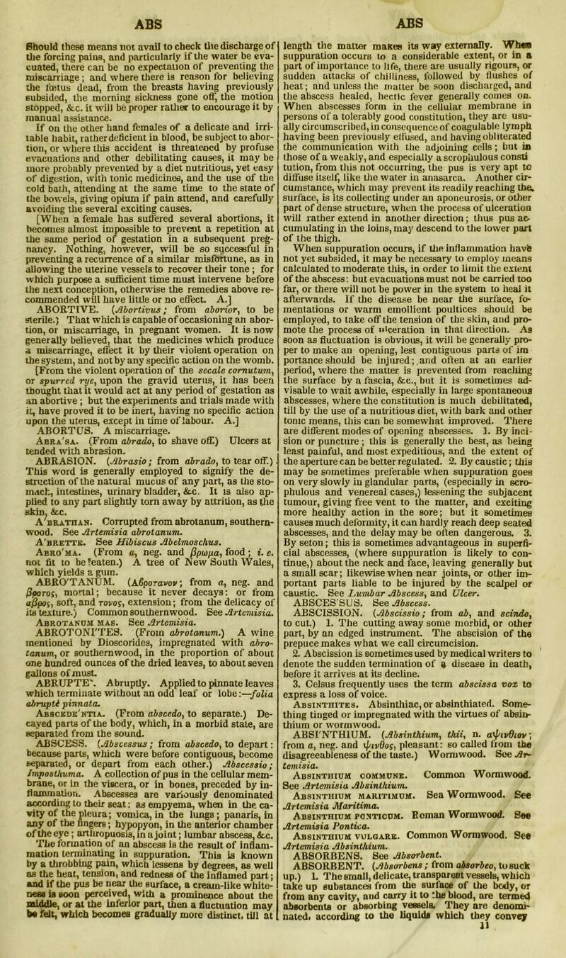 ABS ABS Should these means not avail to check the discharge of the forcing pains, and particularly if the water be eva- cuated, there can be no expectation of preventing the miscarriage ; and where there is reason for believing tiie foetus dead, from the breasts having previously subsided, the morning sickness gone off, the motion stopped, &c. it will be proper rather to encourage it by manual assistance. If on the other band females of a delicate and irri- table habit, rather deficient in blood, be subject to abor- tion, or where this accident is threatened by profuse evacuations and other debilitating causes, it may be more probably prevented by a diet nutritious, yet easy of digestion, with tonic medicines, and the use of the cold bath, attending at the same time to the state of tbe bowels, giving opium if pain attend, and carefully avoiding the several exciting causes. [When a female has suffered several abortions, it becomes almost impossible to prevent a repetition at the same period of gestation in a subsequent preg- nancy. Nothing, however, will be so successful in preventing a recurrence of a similar misfortune, as in allowing the uterine vessels to recover their tone ; for which purpose a sufficient time must intervene before the next conception, otherwise the remedies above re- commended will have little or no effect. A.] ABORTIVE, (Abortivus; from aborior, to be sterile.) That which is capable of occasioning an abor- tion, or miscarriage, in pregnant women. It is now generally believed, that the medicines which produce a miscarriage, effect it by their violent operation on the system, and not by any specific action on the womb. [From the violent operation of the secale comutum, or spurred rye, upon the gTavid uterus, it has been thought that it would act at any period of gestation as an abortive; but the experiments and trials made with it, have proved it to be inert, having no specific action upon the uterus, except in time of labour. A.] ABORTUS. A miscarriage. Abra'sa. (From abrado, to shave off.) Ulcers at tended with abrasion. ABRASION. (Abrasio; from abrado, to tear off.) This word is generally employed to signify the de- struction of the natural mucus of any part, as the sto- mach, intestines, urinary bladder, &c It is also ap- plied to any part slightly torn away by attrition, as the skin, &c. A'brathan. Corrupted from abrotanum, southern- wood. See Artemisia abrotanum. A'brette. See Hibiscus Abelmoschus. Abro'ma. (From a, neg. and (Spoipa, food ; i. e. not fit to be’eaten.) A tree of New South Wales, which yields a gum. ABRO'TANUM. (ASporavov; from a, neg. and Pporos, mortal; because it never decays: or from appoi, soft, and rovos, extension; from the delicacy of its texture.) Common southernwood. See Artemisia. Abrotanum mas. See Artemisia. ABROTONI'TES. (From abrotanum.) A wine mentioned by Dioscorides, impregnated with abro- tanum, or southernwood, in the proportion of about one hundred ounces of the dried leaves, to about seven gallons of must. ABRUPTEN Abruptly. Applied to pinnate leaves which terminate without an odd leaf or lobe '.—folia abruptl pinnata. Abscede'ntia. (From abscedo, to separate.) De- cayed parts of the body, which, in a morbid state, are separated from the sound. ABSCESS. (Abscessus; from abscedo, to depart: because parts, which were before contiguous, become separated, or depart from each other.) Abscessio; Jmposlhuma. A collection of pus in the cellular mem- brane, or in the viscera, or in bones, preceded by in- flammation. Abscesses are variously denominated according to their seat: as empyema, when in the ca- vity of the pleura; vomica,in the lungs; panaris, in any of the fingers; hypopyon, in the anterior chamber of the eye; arthropuosis, in a joint; lumbar abscess, &c. The formation of an abscess is the result of inflam- mation terminating in suppuration. This is known by a throbbing pain, which lessens by degrees, as well as the heat, tension, and redness of the Inflamed part; and if the pus be near the surface, a cream-like white- ness is soon perceived, with a prominence about the middle, or at the inferior part, then a fluctuation may be felt, which becomes gradually more distinct, till at length the matter mattes its way externally. When suppuration occurs to a considerable extent, or in a part of importance to life, there are usually rigours, or sudden attacks of chilliness, followed by flushes of heat; and unless the matter be soon discharged, and the abscess healed, hectic fever generally comes on. When abscesses form in the cellular membrane in persons of a tolerably good constitution, they are usu- ally circumscribed, in consequence of coagulable lymph having been previously effused, and having obliterated the communication with the adjoining cells; but in (hose of a weakly, and especially a scrophulous const! tution, from this not occurring, the pus is very apt to diffuse itself, like the water in anasarca. Another cir- cumstance, which may prevent its readily reaching the, surface, is its collecting under an aponeurosis, or other part of dense structure, when the process of ulceration will rather extend in another direction; thus pus ac- cumulating in the loins, may descend to the lower part of the thigh. When suppuration occurs, if the inflammation havfe not yet subsided, it may be necessary to employ means calculated to moderate this, in order to limit the extent of the abscess: but evacuations must not be carried too far, or there will not be power in the system to heal it afterwards. If the disease be near the surface, fo- mentations or warm emollient poultices should be employed, to take off the tension of the skin, and pro- mote the process of ulceration in that direction. As soon as fluctuation is obvious, it will be generally pro- per to make an opening, lest contiguous parts of im portance should be injured; .and often at an earlier period, where the matter is prevented from reaching the surface by a fascia, &c., but it is sometimes ad- visable to wait awhile, especially in large spontaneous abscesses, where the constitution is much debilitated, till by the use of a nutritious diet, with bark and other tonic means, this can be somewhat improved. There are different modes of opening abscesses. 1. By inci- sion or puncture ; this is generally the best, as being least painful, and most expeditious, and the extent of the aperture can be better regulated. 2. By caustic; this may be sometimes preferable when suppuration goes on very slowly in glandular parts, (especially in scro- phulous and venereal cases,) lessening the subjacent tumour, giving free vent to the matter, and exciting more healthy action in tbe sore; but it sometimes causes much deformity, it can hardly reach deep seated abscesses, and the delay may be often dangerous. 3. By seton; this is sometimes advantageous in superfi- cial abscesses, (where suppuration is likely to con- tinue,) about the neck and face, leaving generally but a small scar; likewise when near joints, or other im- portant parts liable to be injured by the scalpel or caustic. See Lumbar Abscess, and Ulcer. ABSCES SUS. See Abscess. ABSCISSION. (Abscissio; from ab, and scindo, to cut.) 1. The cutting away some morbid, or other part, by an edged instrument. The abscision of the prepuce makes what we call circumcision. 2. Abscission is sometimes used by medical writers to denote the sudden termination of a disease in death, before it arrives at its decline. 3. Celsus frequently uses the term abscissa vox to express a loss of voice. Absinthites. Absinthiac,or absinthiated. Some- thing tinged or impregnated with the virtues of absin- thium or wormwood. ABSI'NTHIUM. (Absinthium, thii, n. a\piv9iov, from a, neg. and \pivOos, pleasant: so called from the disagreeableness of the taste.) Wormwood. See Ar- temisia. Absinthium commune. Common Wormwood. See Artemisia Absinthium. Absinthium maritimum. Sea Wormwood. See Artemisia Maritima. Absinthium ponticum. Roman Wormwood. See Artemisia Pontica. Absinthium vulgare. Common Wormwood. See Artemisia Absinthium. ABSORBENS. See Absorbent. A BSORBENT. (Absorbcns; from absorbeo, to suck up.) L The small, delicate, transparent vessels, which take up substances from the surface of the body, or from any cavity, and carry it to the blood, are termed absorbents or absorbing vessels. They are denomi- nated. according to the liquids which they convey