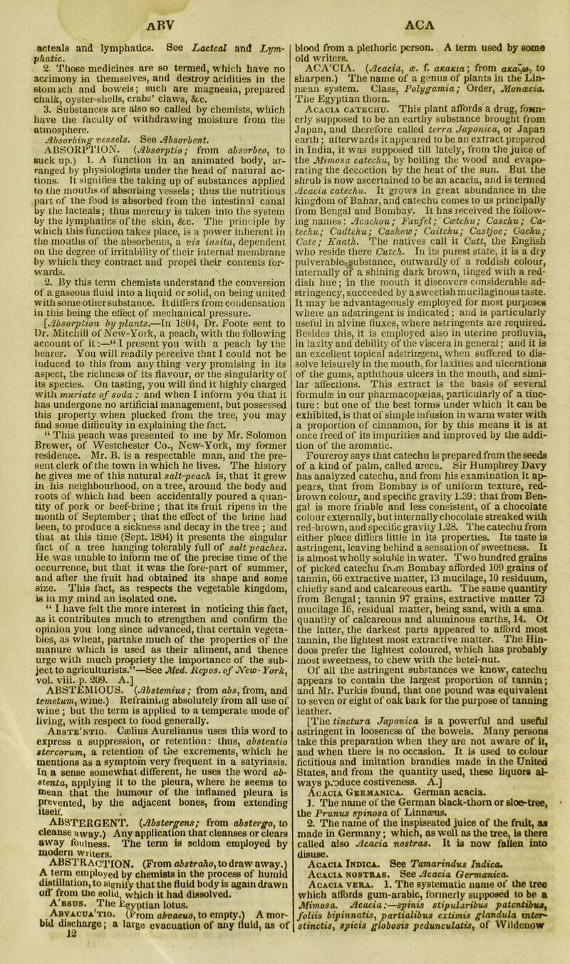 aBV acteals and lymphatics. See Lacteal and Lym- phatic. ‘2. Those medicines are so termed, which have no acrimony in themselves, and destroy acidities in the stomach and bowels; such are magnesia, prepared chalk, oyster-shells, crabs’ claws, &c. 3. Substances are also so called by chemists, which have the faculty of withdrawing moisture from the atmosphere. Absorbing vessels. See Absorbent. ABSORPTION. [Absorptio; from absorbeo, to suck up.) 1. A function in an animated body, ar- ranged by physiologists under the head of natural ac- tions. It signifies the taking up of substances applied to the mouths of absorbing vessels; thus the nutritious part of the food is absorbed from the intestinal canal by the lacteals; thus mercury is taken into the system by the lymphatics of the skin, &c. The principle by which this function takes place, is a power inherent in the mouths of the absorbents, a vis insita, dependent on the degree of irritability of their internal membrane by which they contract and propel their contents for- wards. 2. By tliis term chemists understand the conversion of a gaseous fluid into a liquid or solid, on being united with some othersubstanee. Itdiffers from condensation in this being the eliect of mechanical pressure. [Absorption by plants.—In 1804, Dr. Foote sent to Dr. Mitchill of New-York, a peach, with the following account of it:—“ I present you with a peach by the bearer. You will readily perceive that I could not be induced to this from any thing very promising in its aspect, the richness of its flavour, or the singularity of its species. On tasting, you will find it highly charged with muriate of soda : and when I inform you that it has undergone no artificial management, but possessed this property when plucked from the tree, you may find some difficulty in explaining the fact. “ This peach was presented to me by Mr. Solomon Brewer, of Westchester Co., New-York, my former residence. Mr. B. is a respectable man, and the pre- sent clerk of the town in which he lives. The history he gives me of this natural salt-peach is, that it grew in ins neighbourhood, on a tree, around the body and roots of whicli had been accidentally poured a quan- tity of pork or beef-brine ; that its fruit ripens in the month of September ; that the effect of the brine had been, to produce a sickness and decay in the tree ; and that at this time (Sept. 1804) it presents the singular fact of a U'ee hanging tolerably full of salt peaches. He was unable to inform me of the precise time of the occurrence, but that it was the lore-part of summer, and after the fruit had obtained its shape and some size. This fact, as respects the vegetable kingdom, is in my mind an isolated one. “ I have felt the more interest in noticing this fact, as it contributes much to strengthen and confirm the opinion you long since advanced, that certain vegeta- bles, as wheat, partake much of the properties of the manure whicli is used as their aliment, and thence urge with much propriety the importance of the sub- ject to agriculturists.”—See Med. Repos, of New- York, vol. viii. p. 209. A.] ABSTEMIOUS. (Abstemius; from abs, from, and temetum, wine.) Refraining absolutely from all use of wine ; but the term is applied to a temperate mode of living, with respect to food generally. Abste'ntio. Cafiius Aurelianus uses this word to express a suppression, or retention: thus, abstentio stercorum, a retention of the excrements, which he mentions as a symptom very frequent in a satyriasis. In a sense somewhat different, he uses the word ab- stenta, applying it to the pleura, where he seems to mean that tile humour of the inflamed pleura is prevented, by the adjacent bones, from extending itself. ABSTERGENT. (Abstergens; from alstergo, to cleanse away.) Any application that cleanses or clears away fou|ness. The term is seldom employed by modern writers. ABSTRACTION. (From abstraho, to draw away.) A term employed by chemiBts in the process of humid distillation, to ainiiily that the fluid body is again drawn off from the solm, which it had dissolved. A'bsos. The Egyptian lotus. Abvacca'tio. (From abvacuo, to empty.1 A mor- bid discharge; a largo evacuation of any fluid, as of ACA blood from a plethoric person. A term used by some old writers. ACA'CLA. (Acacia, ce. f. aKaKia; from aKaiu). to sharpen.) The name of a genus of plants in the Lin- iiiEan system. Class, Polygamia; Order, Monxcia. Tiie Egyptian thorn. Acacia catechu. This plant affords a drug, funn- er ly supposed to be an earthy substance brought from Japan, and therefore called terra Japonica, or Japan earth ; afterwards it appeared to be an extract prepared in India, it was supposed till lately, from the juice of tile Mimosa catechu, by boiling the wood and evapo- rating the decoction by the heat of the sun. But the shrub is now ascertained to be an acacia, and is termed Acacia catechu. It grows in great abundance in the kingdom of Bahar, and catechu comes to us principally from Bengal and Bombay. It has received the follow- ing names: Acachou; Faufel; Cattchu; Caschu; Ca- techu; Cadtchu; Cashow; Caitchu; Castjoe; Gachu; Cate; Kaath. The natives call it Cutt, the English who reside there Cutch. In its purest state, it is a dry pulverable. substance, outwar dly of a reddish colour, internally of a shining dark brown, tinged with a red- dish hue; in the mouth it discovers considerable ad- stringeucy, succeeded by a sweetish mucilaginous taste. It may be advantageously employed for most purposes where an adstringent is indicated; and is particularly useful in alvine fluxes, where astringents are required. Besides this, it is employed also in uterine profluvia, in laxity and debility of the viscera in general; and it is an excellent topical adstringent, when suffered to dis- solve leisur ely in the mouth, for laxities and ulcerations of the gums, apththous ulcers in the mouth, and simi- lar affections. This extract is the basis of several formula in our pharmacopoeias, particularly of a tinc- ture : but one of the best forms under which it can be exhibited, is that of simple infusion in warm water with a proportion of cinnamon, for by this means it is at once treed of its impurities and improved by the addi- tion of the aromatic. Fourcroy says that catechu is prepared from the seeds of a kind of palm, called areca. Sir Humphrey Davy has analyzed catechu, and from his examination it ap- pears, that from Bombay is of uniform texture, red- brown colour, and specific gravity 1.39: that from Ben- gal is more friable and less consistent, of a chocolate colour externally, but internally chocolate streaked with red-brown, and specific gravity 1.28. The catechu from either place differs little in its properties. Its taste is astringent, leaving behind a sensation of sweetness. It is almost wholly soluble in water. Two hundred grains of picked catechu from Bombay afforded 109 grains of tannin, 66 extractive matter, 13 mucilage, 10 residuum, chiefly sand and calcareous earth. The same quantity from Bengal; tannin 97 grains, extractive matter 73 mucilage 16, residual matter, being sand, with a snta quantity of calcareous and aluminous earths, 14. Of tiie latter, the darkest parts appeared to afford most tannin, the lightest most extractive matter. The Hin- doos prefer the lightest coloured, which has probably most sweetness, to chew with the betel-nut. Of all the astringent substances we know, catechu appears to contain the largest proportion of tannin; and Mr. Purkis found, that one pound was equivalent to seven or eight of oak bark for the purpose of tanning leather. [The tinctura Japonica is a powerful and usefttl astringent in looseness of the bowels. Many persons take this preparation when they are not aware of it, and when there is no occasion. It is used to colour fictitious and imitation brandies made in the United States, and front the quantity used, these liquors al- ways produce costiveness. A.] Acacia Germanica. German acacia. 1. The name of the German black-thom or sloe-tree, the Prunus spinosa of Linnceus. 2. The name of the inspissated juice of the fruit, as made in Germany; which, as well as the tree, is there called also Acacia nostras. It is now fallen into disuse. Acacia Inbica. See Tamarindus Indica. Acacia nostras. See Acacia Qermanica. Acacia vera. 1. The systematic name of the tree which affords gum-arabic, formerly supposed to be a Mimosa. Acacia:—spinis stipularibus patentibus, foliis bipinnatis, partialibus tx turns glandula inter- stinctis, spicis globosis pcdunculatis, of Wildeuow