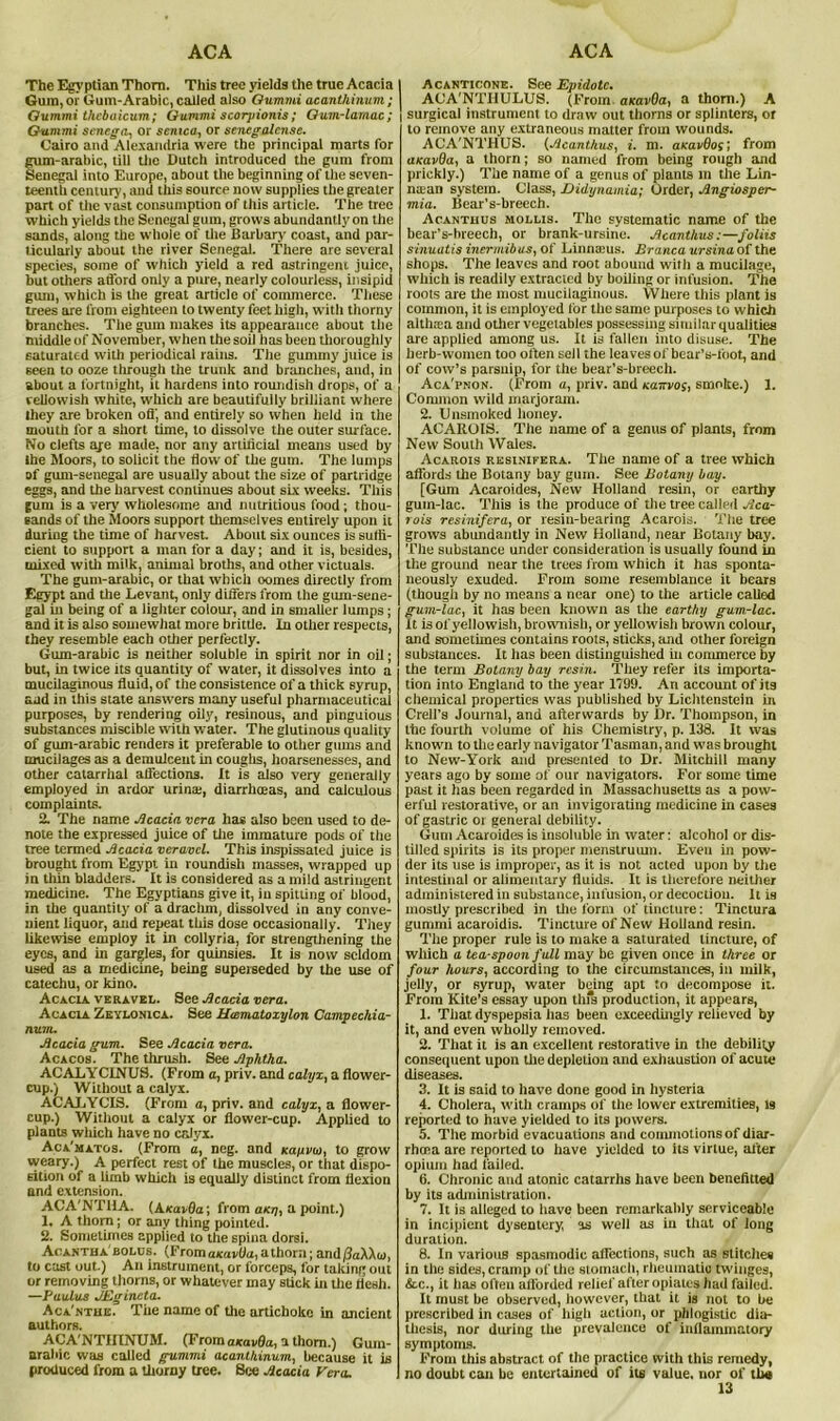 ACA ACA The Egyptian Thom. This tree yields the true Acacia I Gum, or Gum-Arabic, called also Oummi acanthinum ; Gummi thcbaicum; Gummi scorpionis; Qum-lamac; ] Gummi senega, or senica, or senegalense. Cairo and Alexandria were the principal marts for gum-arabic, till the Dutch introduced the gum from Senegal into Europe, about the beginning of the seven- teenth century, and this source now supplies the greater part of tlie vast consumption of this article. The tree which yields the Senegal gum, grows abundantly on the sands, along the whole of the Barbary coast, and par- ticularly about the river Senegal. There are several species, some of which yield a red astringeni juice, but others afford only a pine, nearly colourless, insipid gum, which is the great article of commerce. These trees are from eighteen to twenty feet high, with thorny branches. The gum makes its appearance about the middle of November, when the soil has been thoroughly saturated with periodical rains. The gummy juice is seen to ooze through the trunk and branches, and, in about a fortnight, it hardens into roundish drops, of a vellowish white, which are beautifully brilliant where they are broken off, and entirely so when held in the mouth for a short time, to dissolve the outer surface. No clefts ape made, nor any artificial means used by the Moors, to solicit the flow of the gum. The lumps of gum-seuegal are usually about the size of partridge eggs, and the harvest continues about six weeks. This gum is a very wholesome and nutritious food; thou- sands of the Moors support themselves entirely upon it during the time of harvest. About six ounces is suffi- cient to support a man for a day; and it is, besides, mixed with milk, animal broths, and other victuals. The gum-arabic, or that which oomes directly from Egypt and the Levant, only differs from the gum-sene- gal in being of a lighter colour, and in smaller lumps; and it is also somewhat more brittle. In other respects, they resemble each other perfectly. Gum-arabic is neither soluble in spirit nor in oil; but, in twice its quantity of water, it dissolves into a mucilaginous fluid, of the consistence of a thick syrup, aad in this state answers many useful pharmaceutical purposes, by rendering oily, resinous, and pinguious substances miscible with water. The glutinous quality of gum-arabic renders it preferable to other gums and mucilages as a demulcent in coughs, hoarsenesses, and other catarrhal affections. It is also very generally employed in ardor urina;, diarrhoeas, and calculous complaints. 2. The name Acacia vera has also been used to de- note the expressed juice of the immature pods of the tree termed Acacia veravcl. This inspissated juice is brought from Egypt in roundish masses, wrapped up in thin bladders. It is considered as a mild astringent medicine. The Egyptians give it, in spitting of blood, in the quantity of a drachm, dissolved in any conve- nient liquor, and repeat this dose occasionally. They likewise employ it in collyria, for strengthening the eyes, and in gargles, for quinsies. It is now seldom used as a medicine, being superseded by the use of catechu, or kino. Acacia veravel. See Acacia vera. Acacia Zeylonica. See Hamatozylon Campechia- num. Acacia gum. See Acacia vera. Acacos. The thrush. See Aphtha. ACALYCINU8. (From a, priv. and calyx, a flower- cup.) Without a calyx. ACALYCIS. (From a, priv. and calyx, a flower- cup.) Without a calyx or flower-cup. Applied to plants which have no calyx. Aca'matos. (From a, neg. and Kanina, to grow vveary.) A perfect rest of the muscles, or that dispo- sition of a limb which is equally distinct from flexion and extension. ACA'NTHA. (A/cavflo; from a/oj, a point.) 1. A thorn; or any thing pointed. 2. Sometimes applied to the spina dorsi. Acantba'bolus. (From a/cavfla, a thorn; and/3aXXu, to cast out.) An instrument, or forceps, for taking out or removing thorns, or whatever may stick in the flesh. —Paulas JEgineta. Aca'nthe. The name of the artichoke in ancient authors. ACA'NTIITNUM. (From axovfla, a thorn.) Gum- arabic was called gummi acanthinum, because it is produced from a thorny tree. See Acacia Vera. I Acanticone. See Epidotc. I ACA'NTHULUS. (From. anavOa, a thom.) A I surgical instrument to draw out thorns or splinters, or to remove any extraneous matter from wounds. ACA'NTHUS. (Acanthus, i. m. aKavBos; from axavOa, a thorn; so named from being rough and prickly.) The name of a genus of plants in the Lin- naan system. Class, Didynamia; Order, Angiospcr- mia. Bear’s-breech. Acanthus mollis. The systematic name of the bear’s-hreech, or brank-ursine. Acanthus:—joins sinuatis inermibus, of Linnarus. Branca ursina of the shops. The leaves and root abound with a mucilage, which is readily extracted by boiling or infusion. The roots are the most mucilaginous. Where this plant is common, it is employed tor the same purposes to which althrca and other vegetables possessing similarqualities are applied among us. It is fallen into disuse. The herb-women too often sell the leaves of bear’s-toot, and of cow’s parsnip, for the bear’s-breech. Aca'pnon. (From a, priv. and Katcvos, smoke.) 1. Common wild marjoram. 2. Unsmoked honey. ACAROIS. The name of a genus of plants, from New South Wales. Acarois rksinifera. The name of a tree which affords the Botany bay gum. See Botany bay. [Gum Acaroides, New Holland resin, or earthy gum-lac. This is the produce of the tree called Aca- rois resinifera, or resin-bearing Acarois. The tree grows abundantly in New Holland, near Botany bay. The substance under consideration is usually found in the ground near the trees from which it has sponta- neously exuded. From some resemblance it bears (though by no means a near one) to the article called gum-lac, it has been known as the earthy gum-lac. It is of yellowish, brownish, or yellowish brown colour, and sometimes contains roots, sticks, and other foreign substances. It has been distinguished in commerce by the term Botany bay resin. They refer its importa- tion into England to the year 1799. An account of its chemical properties was published by Lichtenstein in Crell’s Journal, and afterwards by Dr. Thompson, in the fourth volume of his Chemistry, p. 138. It was known to the early navigator Tasman, and was brought to New-York and presented to Dr. Mitchill many years ago by some of our navigators. For some time past it has been regarded in Massachusetts as a pow- erful restorative, or an invigorating medicine in cases of gastric or general debility. Gum Acaroides is insoluble in water: alcohol or dis- tilled spirits is its proper menstruum. Even in pow- der its use is improper, as it is not acted upon by the intestinal or alimentary fluids. It is therefore neither administered in substance, infusion, or decoction. It is mostly prescribed in the form of tincture: Tinctura gummi acaroidis. Tincture of New Holland resin. The proper rule is to make a saturated tincture, of which a tea-spoon f ull may be given once in three or four hours, according to the circumstances, in milk, jelly, or syrup, water being apt to decompose it. From Kite’s essay upon this production, it appears, 1. That dyspepsia has been exceedingly relieved by it, and even wholly removed. 2. That it is an excellent restorative in the debility consequent upon the depletion and exhaustion of acuu; diseases. 3. It is said to have done good in hysteria 4. Cholera, with cramps of the lower extremities, lg reported to have yielded to its powers. 5. The morbid evacuations and commotions of diar- rhoea are reported to have yielded to its virtue, after opium had failed. ti. Chronic and atonic catarrhs have been benefitted by its administration. 7. It is alleged to have been remarkably serviceable in incipient dysentery, as well as in that of long duration. 8. In various spasmodic affections, such as stitches in the sides, cramp of the stomach, rheumatic twinges, &.c., it lias often afiorded relief after opiates had failed. It must be observed, however, that it is not to be prescribed in cases of high action, or phlogistic dia- thesis, nor during the prevalence of inflammatory symptoms. From this abstract of the practice with this remedy, no doubt can be entertained of its value, nor of tha